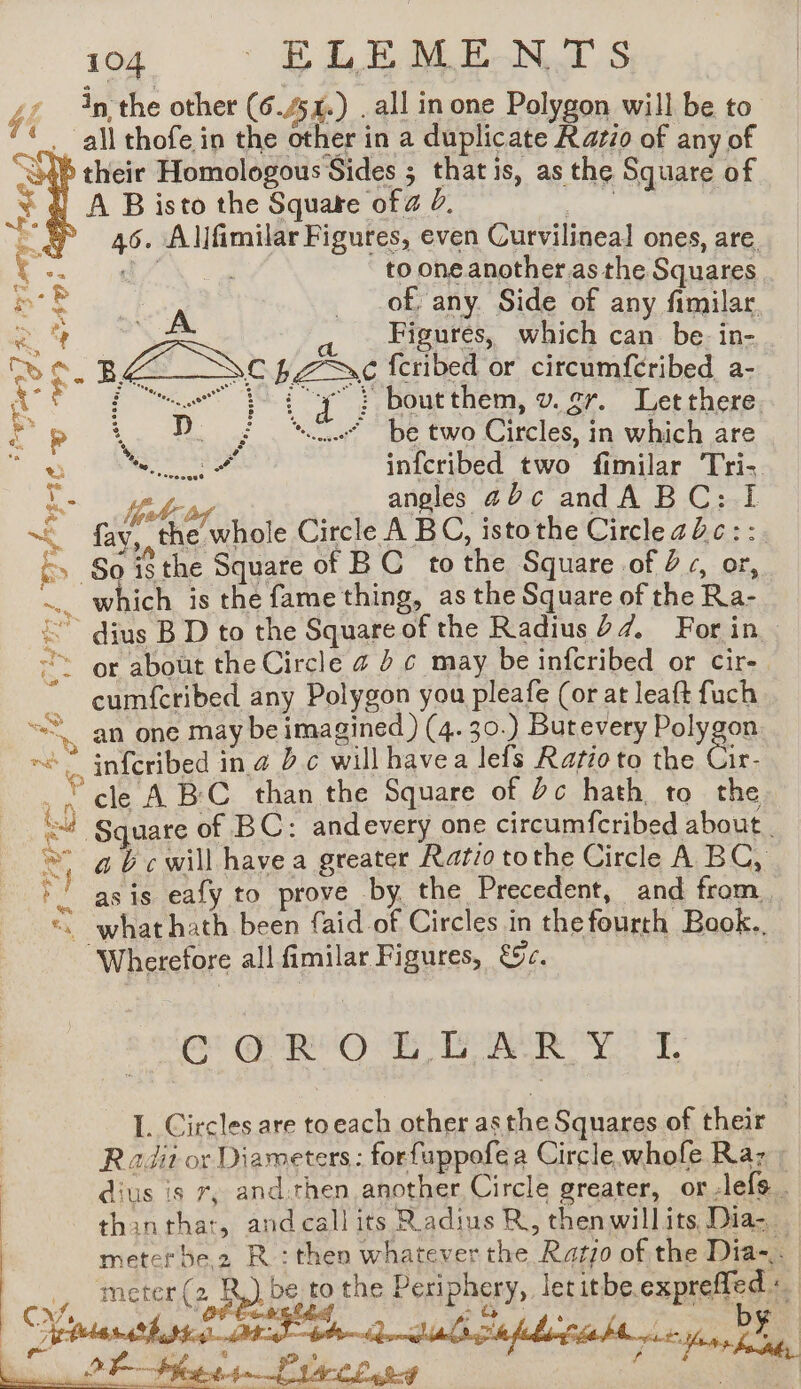 in the other (6 #54.) . all in one Polygon will be to . all thofe in the other in a duplicate Razzo of any of à their Homologous Sides ; thatis, as the Square of S, A B isto the Square of a 2. 46. Allfimilar Figures, even Curvilineal ones, are. d to one another.as the Squares of, any. Side of any fimilar, Figures, which can be. in- mgs A “À Pa ?  ~ si BA Sc LPSC fcribed or circumfcribed a- [3° ue t {y à boutthem, v. gr. Let there op D. ; “cle be two Circles, in which are uy CMR Ne inicribed. te fimilar ‘Tri. Le ey angles 20¢c andA BC: IL &amp; fai the’ whole Circle A BC, istothe Circle zc: :. &amp;. §o isthe Square of BC tothe Square of 2 «, or, … which is the fame thing, as the Square of the Ra- < dius BD to the Square of the Radius d¢, For in ~~ or about the Circle a » 6 may be infcribed or cir-. ” cumfcribed any Polygon you pleafe (or at leaft fuch “an one may be imagined ) (4. 30.) Butevery Felygon “” infcribed ina Bc willhavea lefs Ratioto the Cir cle ABC than the Square of Dc hath to the old | Square of BC: andevery one circumfcribed about. 4 bc will have a greater Ratio tothe Circle A BC, pt as is eafy to prove by the Precedent, and from, ay Sieh ey ë ‘ what hath been faid of Circles in thefourth Book.. ‘Wherefore all fimilar Figures, &amp;c.