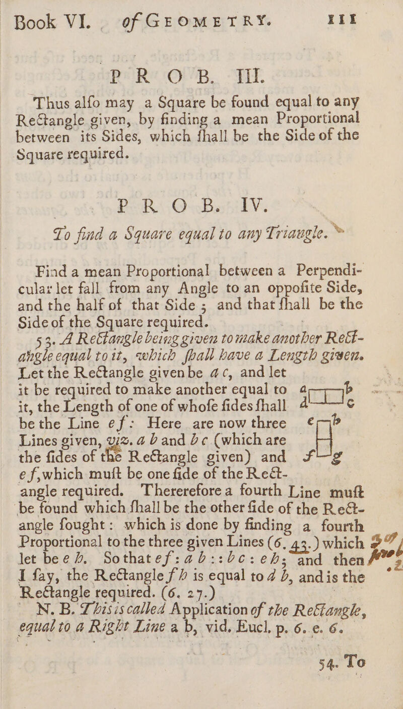 oR OB. TE. Thus alfo may a Square be found equal to any Rectangle given, by finding a mean Proportional between its Sides, which fhall be the Side of the Square required. | PER @wBotikV: To find a Square equal to any Triaugle. Ÿ Find a mean Proportional between a Perpendi- cular let fall from any Angle to an oppofite Side, and the half of that Side ; and that fhall be the Side of the Square required. bn of 5 3 A Reëtangle being given to make another Rett- angleequal toit, which fhall have a Length given. Let the Reétangle givenbe ac, and let it be required to make another equal to ane it, the Length of one of whofe fides fhall 4 c bethe Line ef: Here are nowthree €rp Lines given, we a band be (whichare | -| the fides of the Reftangle given) and Ff ef,which mutt be one fide of the Reét- } angle required. Therereforea fourth Line mu “be found which fhall be the other fide of the Re&amp;- angle fought: which is done by finding a fourth Proportional to the three given Lines (6, 43.) which ELA let bee%. Sothatef:ab::bc:eh;and then #%° I fay, the Rectangle fh is equal tod b, andisthe ~* Rettangle required. (6. 27.) A . N.B. Thisis calleä Application of the Reflangk, equatto a Right Line a b, vid. Eucl, p. 6. e. 6.