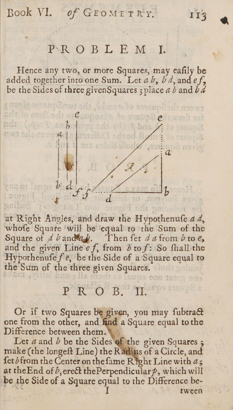 PRO BL E Mal Hence any two, or more Squares, may eafily be added together intoone Sum. Let 2d, bd4,andef, be the Sides of three givenSquares ; place 4 b and ba ec: at Right Anglés, and draw the Hypothenufe a 4, whofe Square ‘will be ‘equal to the Sum of the Square of Z band. Then fet Za from toe, and the given Linee f, from 4 tof: So fhall the Hypothenufe fe, be the Side of a Square equal to the Sum of the three given Squares. te, i Or if two Squares be given, you may fubtra&amp; one from the other, and find a Square equal tothe Difference between them. Let a and ? be the Sides ¢ make (the longeft Line) the Radims of a Circle, and fet dfrom the Center on thefame Right Line with as at theEnd of 2, ere€t thePerpendicular~, which will ‘be the Side of a Square equal to the Difference be- ge #4 the given Squares 5 tween