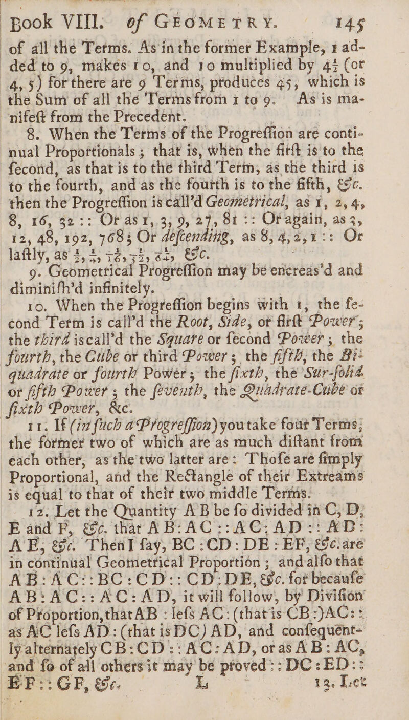 of all the Terms. Asin the former Example, 1 ad- ded to 9, makes ro, and 10 multiplied by 43 (or 4, 5) for there are 9 Terms, produces 45, which is the Sum of all the Termsfrom1to9. As is ma- _nifeft from the Precedent. | 8. When the Terms of the Progreffion are conti- nual Proportionals ; that is, when the firft is to the fécond, as that is to the third Term, as the third is to the fourth, and as the fourth is to the fifth, Egc. then the Progreffion is call’d Geometrical, as 1, 2, 4, 8, 16, 32 :: Orasr,,3, 9, 27, 8t :: Orapain, as 3, 12, 48, 192, 7683 Or defcending, as 8, 4,2,1:: Or laftly, a2, 2 iS, 53, Sao EC. sr _9. Geometrical Progreffion may bé encreas’d and diminifh’d infinitely. 10. When the Progreffion begins with 1, the fe- cond Term is call’d the Root, Side, or firft Power; the third iscall’d the Square or fecond Power; the fourth, the Cube or third Power ; the fifth, the Bi: quadrate or fourth Power; the fixth, the Sur-fohd or fifth Power ; the feventh, the Quadrate-Cuve ot fixth Power, &amp;c. | | 11. If (i7 fuch a Progreffion)youtake four Terms; the former two of which are as much diftant from each other, as the two latter are: Thofe are fimply Proportional, and the Reétangle of their Extreams is equal to that of their two middle Terms. 12. Let the Quantity AB be fo divided in C, D, Eand F, &amp;c. that AB: AC::AC,AD:: AD: AE, ec. Thenl fay, BC :CD: DE: EF, €&amp;c.are in continual Geometrical Proportion ; andalfo that AB:AC::BC:CD:: CD:DE, &amp;c. for becaufe AB:AC::AC:AD, it will follow, by Divifion of Proportion, thatAB : lefs AC: (that is CB:)AC:: as AC lefs AD: (that isDC) AD, and confequént- ly alternately CB:CD::AC:AD, orasAB: AC, and fo of all others it may be proved:: DC: ED:: EF &gt;: GR, &amp;e. a EL ta; Let