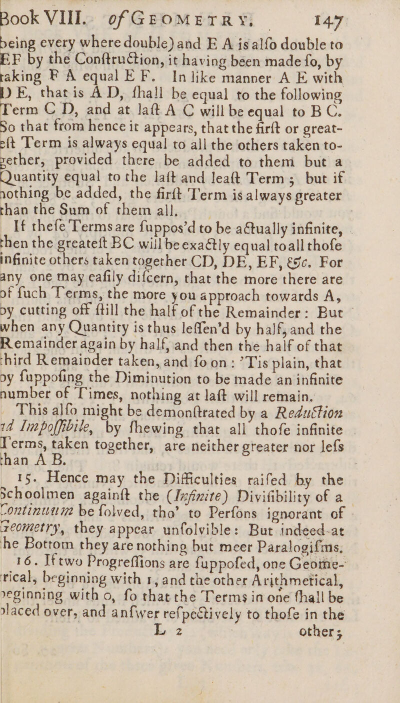 being every where double) and E A is alfo double to EF by the Conftruction, it having been made fo, by raking F À equal EF. In like manner A E with DE, that is À D, fhall be equal to the following Term C D, and at laft A C will be equal to BC. So that from hence it appears, that the firft or great- eft ‘Term is always equal to all the others taken to- yether, provided there be added to them but a Quantity equal to the laft and leaft Term ; but if nothing be added, the firft Term is always greater than the Sum of themall, | | If thefe Termsare fuppos’d to be a6tually infinite, | then the greateft BC will beexaétly equal toall thofe infinite others taken together CD, DE, EF, &amp;%c. For any one may eafily difcern, that the more there are of fuch Terms, the more you approach towards A, by cutting off ftill the half of the Remainder: But — when any Quantity is thus leffen’d by half, and the Remainder again by half, and then the half of that hird Remainder taken, and fo on: ’Tis plain, that oy fuppofing the Diminution to be made an infinite number of ‘Times, nothing at laft will remain. This alfo might be demonftrated by a Reduction 14 Impoffibile, by fhewing that all thofe infinite Terms, taken together, are neither greater nor lefs han A B. | 15. Hence may the Difficulties raifed by the Schoolmen againft the (Infinite) Divifibility of a Continuunz be folved, tho’ to Perfons ignorant of reometry, they appear unfolvible: But indeed-at he Bottom they are nothing but meer Paralogifms, 16. Iftwo Progreflions are fuppofed, one Geome- tical, beginning with 1, and the other Arithmetical, reginning with o, fo thatthe Terms in one fhall be olaced over, and anfwer refpectively to thofe in the | L 2 others