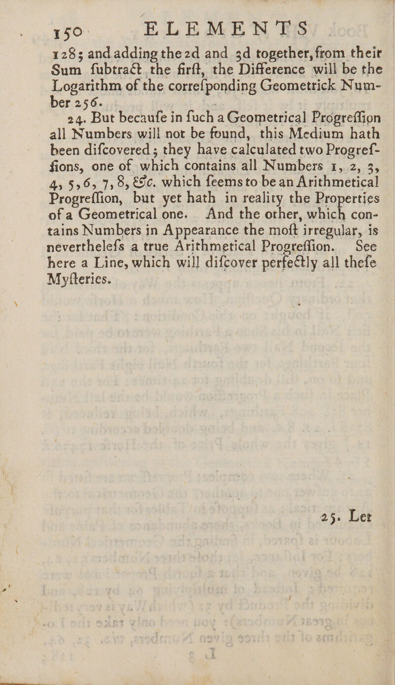 1283 and.adding thezd and 3d together, from their Sum fubtraét the firft, the Difference will be the | A of the correfponding Geometrick Num- er 256. . 24. But becaufe in fuch a Geometrical Progreffion all Numbers will not be found, this Medium hath been difcovered ; they have calculated two Progref- fions, one of which contains all Numbers 1, 2, 3, 4, 556, 7, 8, €9¢. which feems to be an Arithmetical Progreflion, but yet hath in reality the Properties of a Geometrical one. And the other, which con- tains Numbers in Appearance the moft irregular, is neverthelefs a true Arithmetical Progreflion. See here a Line, which will difcover perfectly all thefe Myfteries. | | | 25. Let