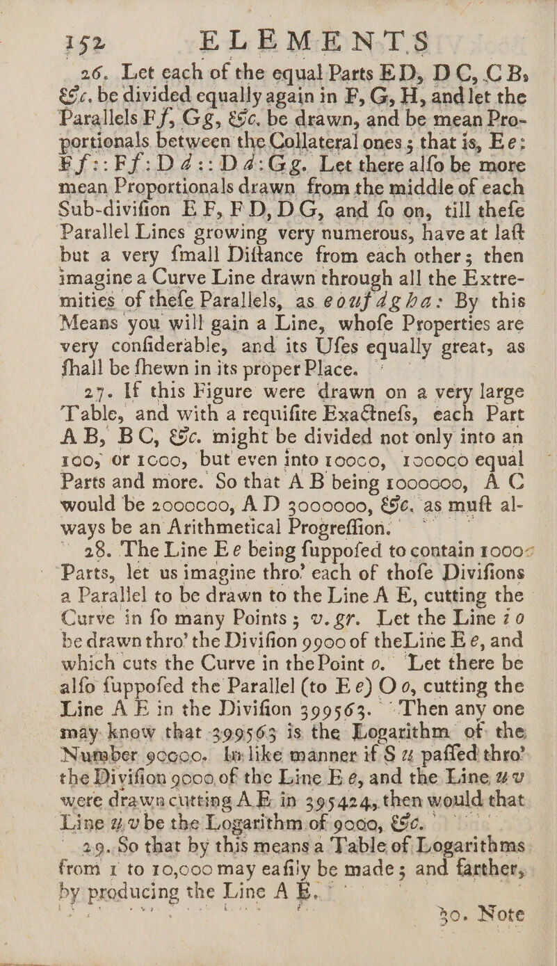26. Let each of the equal Parts ED, DC, CB; Gc. be divided equally again in F, G, H, andlet the Parallels Ff, Gg, &c. be drawn, and be mean Pro- portionals between the Collateral ones ; that is, Ee: Ff::Ff:D4::D4:Gg. Let there alfo be more mean Proportionals drawn from the middle of each Sub-divifion EF, FD, DG, and fo on, till thefe Parallel Lines growing very numerous, have at laft but a very {mall Diftance from each other; then imagine a Curve Line drawn through all the Extre- mities of thefe Parallels, as eoufdgha: By this — Means you will gain a Line, whofe Properties are very confiderable, and its Ufes equally great, as fhall be fhewn in its proper Place. * 27. If this Figure were drawn on a very large Table, and with a requifite Exaëtnefs, ‘art Part AB, BC, &c. might be divided not only into an 100; Or 1C00, but even into rooco, 190000 equal Parts and more. So that A B being rococoo, À C would be 2000c00, A D 3000000, &§e. as muft al- ways be an Arithmetical Progreffion, © ~ 28. The Line Ee being fuppofed to contain 1000: a Parallel to be drawn to the Line A E, cutting the Curve in fo many Points; v.gr. Let the Line zo be drawn thro’ the Divifion 9900 of theLine Ee, and which cuts the Curve in the Point o. ‘Let there be alfo fuppofed the Parallel (to Ee) O 0, cutting the Line A E in the Divifion 399563. Then any one may know that 399563 is the Logarithm of the Nutaber 9ccoo, bx like manner if S 4 paffed thro’ the Divifion 9000,0f the Line E 6, and the Line wv were drawncuttins A E in 395424, then would that Line 4 vbe the Logarithm of 9000, 896. 29. So that by this means a Table of Logarithms from 1 to 10,000 may eafily be made; and farther, bytproducine the Line ABT | Aa LR LR PER PR P, 30. Note
