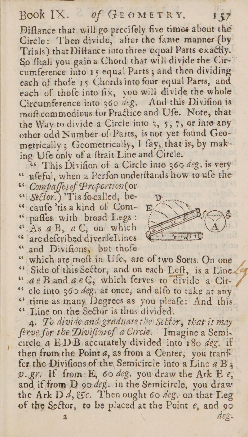 Diftance that will go precifely five times about the Circle: ‘Then divide, after the fame manner (by Trials) that Diftance into three equal Parts exadtly. So fhall you gaina Chord that will divide the Cir- cumference into 15 equal Parts ; and then dividing each of thofe 15 Chords into four equal Parts, and each of thofe into fix, you will divide the whole Circumference into 360 #g. And this Divifion is moftcommodious for Praétice and Ufe. Note, that the Way to divide a Circle into 3, 5, 7, or into any other odd Number of Parts, is not yet found Geo- metrically ; Geometricaiky, | fay, that is, by mak- ing Ufe only of a ftrait Line and Circle. ‘© This Divifion of a Circle into 360 4eg. is very “ ufeful, when a Perfon underftands how to ufe the “ Compaffesof Proportion(or s* Se€ior.) Tis focalled, be- ‘6 caufe ’tisa kind of Com- “paffes with bread Legs : “ As aB, aC, on which ‘© aredefcribed diverfel.ines and Divifions, but thofe | “ which are moft in Ufe, are of two Sorts. On one ‘ Side of thisSector, and on each Left, isa finer “ geBanda@ae€, which ferves to divide a Cir- 7 “ cle into 360 eg; at once, and alfo to take at any ‘time as many Degrees as you pleafe: And this Line on the SeGtor is thus divided. | 4. To divide. and graduate the Seftor, that it may ferve for the Divifiowof a Circle. Imagine a Semi. circle 4 ED-B accurately divided into 180 deg. if then fromthe Point 4, as from a Center; you tranf fer the Divifions of the, Semicircle into a Line 4B 5 v.gr If from E, 60 deg. you draw the Ark E e, and if from D 90 deg. in the Semicircle, you draw the Ark D 4, &amp;c, Then ought 60 deg. on that Leg of the Seftor, to be placed at the Point e, and 90 - | deg.