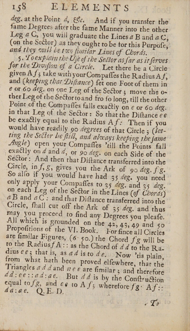 iss EMEMENTLS deg. at the Point 4, &amp;c. And if you transfer the fame Degrees after the fame Manner into the other Leg a C, you wiil graduate the Lines a B anda CG; (on the Sector) as they ought to be tor this Purpofe, ana they will be two fimilar Lines of Choras, 5. Loexplain the Uje of rhe Secor as Jar as ir fèrves Sor the Divifion of à Circle. Let there be a Circle given Af; take with your Compaffes the Radius A f; and (keeping that Diffance) {et one Foot of them in € or 60 #Eg. on one Leg of the Seftor ; move the o- ther Leg of the Seétortoand fro fo long, till the other Point of the Compaffes falls exactly on e or 60 deg. in that Leg of the Se&amp;tor: So that the Diftance ee be exa€tly equal to the Radius Af: Thenif you would have readily 90 degrees of that Circle ; (/et- ting the Sector lie ftill, and always keeping the fame Angle) open your Compaffes ’till the Points fall _ exactly on Z and #, or 90 aeg. on each Side of the ‘Sector: And then that Diflance transferred into the Circle, in f, g, gives you the Ark of 95 deg. f &amp;. 50 allo if you would have had 35 deg. you need © only apply your Compaffes to 35 4eg. and 35 deg. on each Leg of the Seétor in the Lines (of Chords) @Band aC: andthat Difance transferred into the Circle, fhall cut off the Ark of 35 deg. and thus - may you proceed to find any Degrees you pleafe. All which is grounded on the 42, 43,49 and 50 Propofitions of the VI. Book. For fince all Circles are fimilar Figures, (6- 50.) the Chord JZ will be to the Radiusf A : : as the Chord of 24 to the Ra- dius ee; that is, asad isto de. Now tis plain, from what hath been proved elfewhere, that the Triangles 4 2 d and ze € are fimilar ; and therefore ad:ee::ad:ae. But dd is by the Conftru&amp;ion equal tofg, and e¢ to A f; wherefore Tg: Af:: 4a:a4¢@ Q.E.D. I :