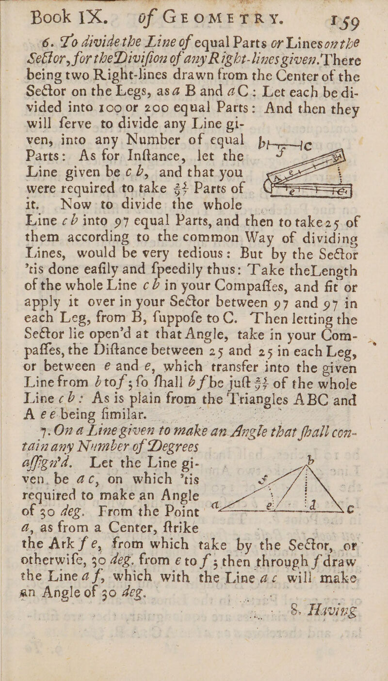 se 6. To dividethe Line of equal Parts or Linesorthe Seftor, for the Divifion of any Right. lines given. There being two Right-lines drawn from the Center of the Seétor on the Legs, asa Band aC: Let each be di- vided into 100 or 200 equal Parts: And then they will ferve to divide any Line gi- ven, into any Number of equal Parts: As for Inftance, let the Line given bec, and that you were required to take 34 Parts of it. Now to divide the whole Line ¢ into 97 equal Parts, and then to take25 of them according to the common Way of dividing Lines, would be very tedious: But by the Sector tis done eafily and fpeedily thus: Take theLenoth of the whole Line c 2 in your Compaffes, and fit or apply it over in your Seétor between 97 and 97 in each Leg, from B, fuppofe to C. Then letting the Sector lie open’d at that Angle, take in your Com- . or between € and €, which transfer into the given Line from 2tof ; fo fhall 6 fbe juft 22 of the whole Line ¢ 0: As is plain from the ‘Triangles ABC and A Pebemp bilan 9 7: On a Line given to make an Angle that fhall con- tain any Number of Degrees affgn'4. Let the Line gi- _ . required to make an Angle of 30 deg. From the Point a, as from a Center, firike the Ark fe, from which take by the Seétor, or otherwife, 30 deg. from eto f ; then through f draw the Linea f, which with the Line ac will make. an Angle of 30 4eg. © | | hp nia Oe ARGUE