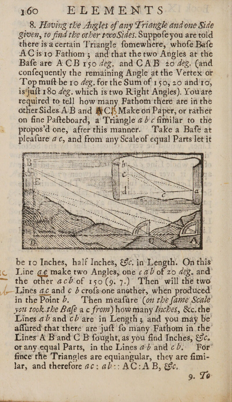 io RE EWENTs 8. Having rhe Angles of any Triangle and one Side given, to find the other tevoSiaes. Suppofe you are told there is a certain Triangle fomewhere, whofe Bafe ACis10 Fathom; and that thetwo Angles at the Bafe are ACB 150 deg, and CAB 20 #eg. (and confequently the remaining Angle at the Vertex or Top muftbe ro deg. for the Sum of 150, 20 and ro, isquft 180 deg. which is two Right Angles). Youare required to tell how many Fathom there are in the other Sides. AB and CS Make on Paper, or rathet on fine Pafteboard, a Triangle 4 d'c fimilar to the : propos’d one, after this manner. Take a Bafe at pleafure ac, and from any Scale of equal Parts let it Ec. in Length. On this &amp; Line ge make two Angles, one ¢ a0 of zo deg. and “= the other ac of 150(9. 7.) Then will the two A Länés ac and € &amp; crefs.one another, when produced in the Point Z. Then meafure (on she fame Scale you took.the Bale ac from) howmany Luches, &amp;c.the Lines. 20 and cb are in Length ; and you may be affured that there are juft fo many Fathom in the Lines A B'and C B fought, as you find Inches, €c. or any equal Parts, in the Lines ad and cb. For’ fince the Triangles are equiangular, they are fimi- lar, and therefore ac: ab:: AC: AB, €&amp;e.. 9. To: