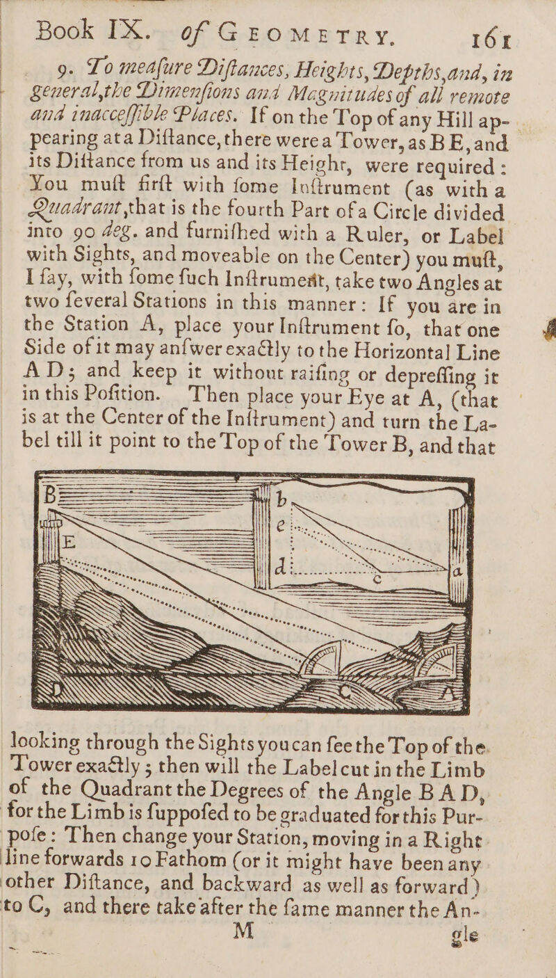 9. To meafure Diftances, Heights, Depths and, in general the Dimenfions and Megnitudes of all remote ana inacceffible Places. If onthe Top of any Hill ap- | pearing ata Diftance, there werea Tower, as BE, and its Diftance from us and its Height, were required : You mult firft with fome Inftrument (as with a Quadrant that is the fourth Part ofa Circle divided into 90 4eg. and furnifhed with a Ruler, or Label with Sights, and moveable on the Center) you mutt, I fay, with fome fuch Infrumedt, take two Angles at two feveral Stations in this manner: If you are in the Station A, place your Inftrument fo, that one Side of it may anfwer exa@tly to the Horizontal Line À D; and keep it without raifing or depreffing it in this Pofition. Then place your Eye at A, (that is at the Center of the Infirument) and turn the La- bel till it point to the Top of the Tower B, and that = N : \ S &gt; &lt; Cs NIV ~ = &amp;§ = looking through the Sights youcan feethe Top of the. ‘Tower exaétly ; then will the Labelcut inthe Limb of the Quadrant the Degrees of the Angle BAD, for the Limb is fuppofed to be graduated forthis Pur- ‘pofe : Then change your Station, moving ina Right line forwards 10 Fathom (or it might have been any other Diftance, and backward as well as forward ) to C, and there take after the fame manner the An. | gle