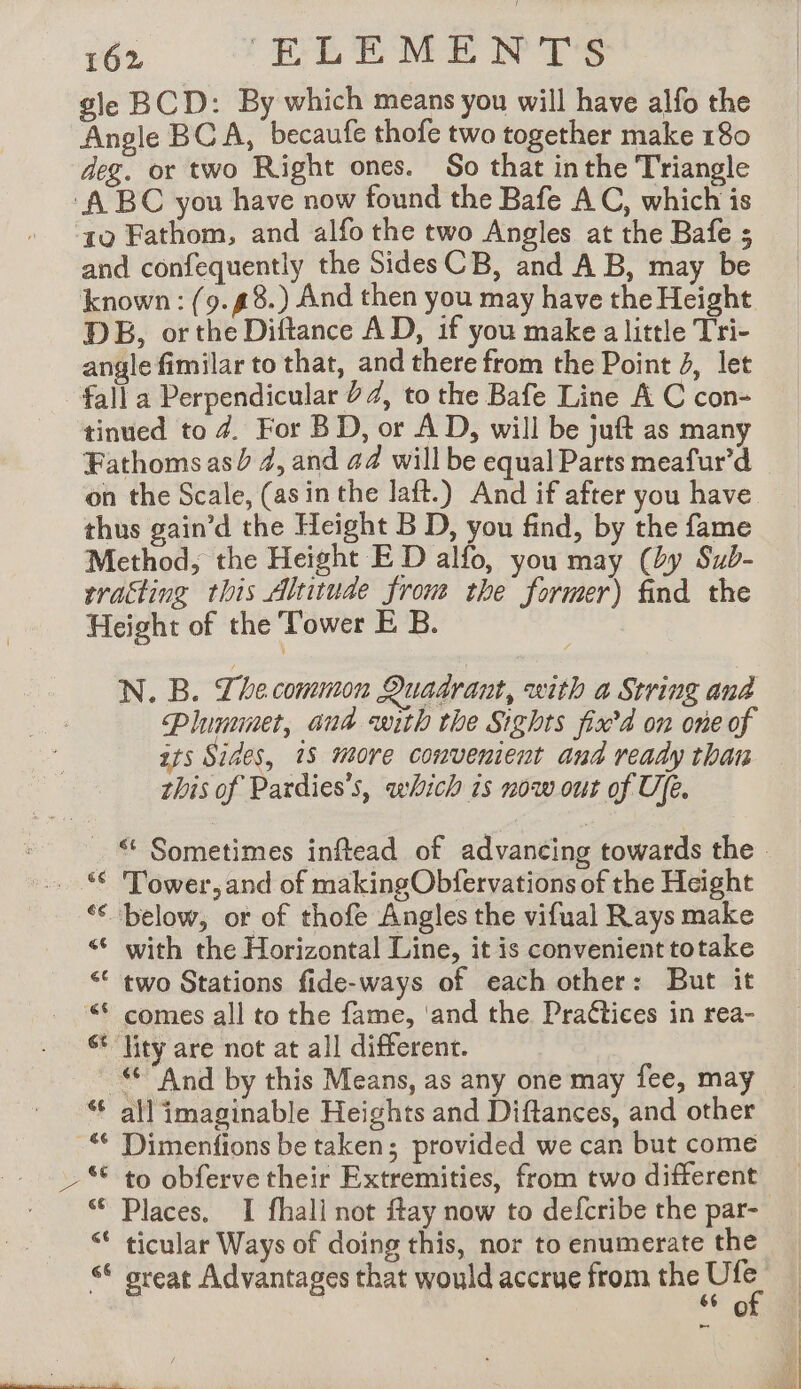 gle BCD: By which means you will have alfo the Angle BCA, becaufe thofe two together make 180 deg. or two Right ones. So that inthe Triangle ‘A BC you have now found the Bafe AC, which is 10 Fathom, and alfo the two Angles at the Bafe ; and confequently the Sides CB, and AB, may be known: {9.#8.) And then you may have the Height DB, or the Diftance AD, if you make a little Tri- angle fimilar to that, and there from the Point 4, let fall a Perpendicular 22, to the Bafe Line A C con- tinued to 4. For BD, or AD, will be juft as many Fathoms asd 4, and 44 will be equal Parts meafur’d on the Scale, (asin the laft.) And if after you have thus gain’d the Height B D, you find, by the fame Method, the Height E D alfo, you may (by Sub- traëting this Altitude from the former) find the Height of the Tower E B. N. B. Lhe common Quadrant, with a String ana Plumimet, and with the Sights fix’ on one of its Sides, 18 more convenient and ready than this of Pardies’s, which is now our of Ufe. _ © Sometimes inftead of advancing towards the » Tower, and of makingObfervations of the Height ‘€ below, or of thofe Angles the vifual Rays make “© with the Horizontal Line, it is convenient totake “ two Stations fide-ways of each other: But it “© comes all to the fame, ‘and the Praétices in rea- st ‘lity are not at all different. # And by this Means, as any one may fee, may all imaginable Heights and Diftances, and other Dimenfions be taken; provided we can but come to obferve their Extremities, from two different Places. I fhali not ftay now to defcribe the par- ticular Ways of doing this, nor to enumerate the “© great Advantages that would accrue from me 0