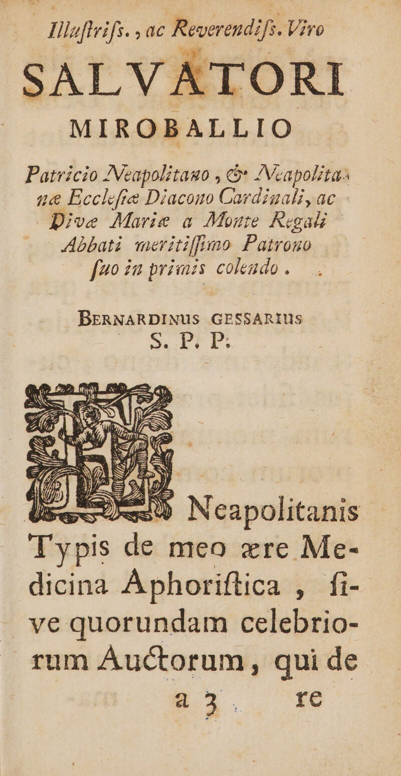 | Hiefteifs. T7 Reverendifs. Viro SALVATORI MIROBALLIO Patricio ANeapolitauo , * IVcapolitas ue&amp; Ecclefie Diacono Cardiuali, ac Dive Marie a Monate Regali | Abbati meritilimo Patrono [4o iu primzs colendo. BERNARDINUS GESSARIUS S. Eri. p; 4. —) Marcial T ypis de meo ere Me- dicina A phoriftica ; [li- . ve quorundam celebrio- rum Auctorum, qui de c. xe