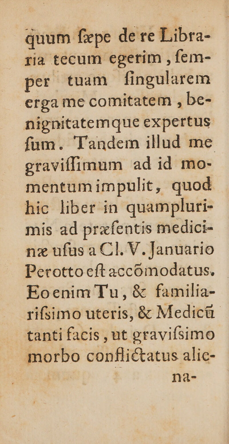 quum fepe de re Libra- ria tecum egerim , fem- per tuam fingularem erga me comitatem , be- nignitatemque expertus fum. Tandem illud me graviffimum ad id mo- mentumimpulit, quod hic liber in quampluri- mis ad prxfentis medici- nz ufus a Cl. V. Januario Perotto eft accomodatus. Eoenim Tu, &amp; familia- rifsimo uteris, &amp; Medicü- tanti facis , ut gravifsimo morbo conflictatus alic-