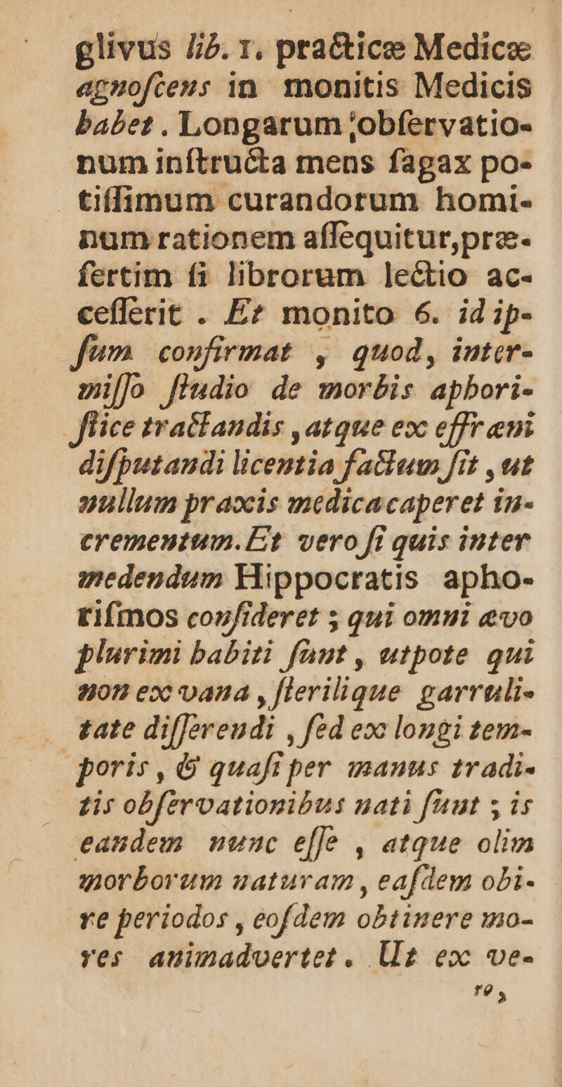 glivus J/5. 1, practice Medicae apmofteus in. monitis Medicis babet . Longarum ;obfervatio- num inítru&amp;ta mens fagax po- tiffimum curandorum homi- num rationem affequitur,pra. fertim fi librorum le&amp;io ac- ceflerit . E? monito 6. idip- fWm confirmat , quod, inter- millo [iudio de morbis apbori- fice tra&amp;fandis , atque exc effr emi difputandi licentia fatlum fit , ut aullum praocis medicacaperet in- cremeutum.Et vero fi quis inter medendum Hippocratis apho- tifmos coufideret ; qui omui evo plurimi babiti faut , utpote qui 2402 ex^ vana , [lerilique garruli- £ate difJereudi , fed eoc longi tem- poris , &amp; quafi per inanus 1radi- zi: obfervationibus nati faut 5 is eandem munc effe , atque olim morborum satura , eafdem obi- re periodos , eofdem obtinere mo- res aninmadvertet . Ut eo ve- T0 4