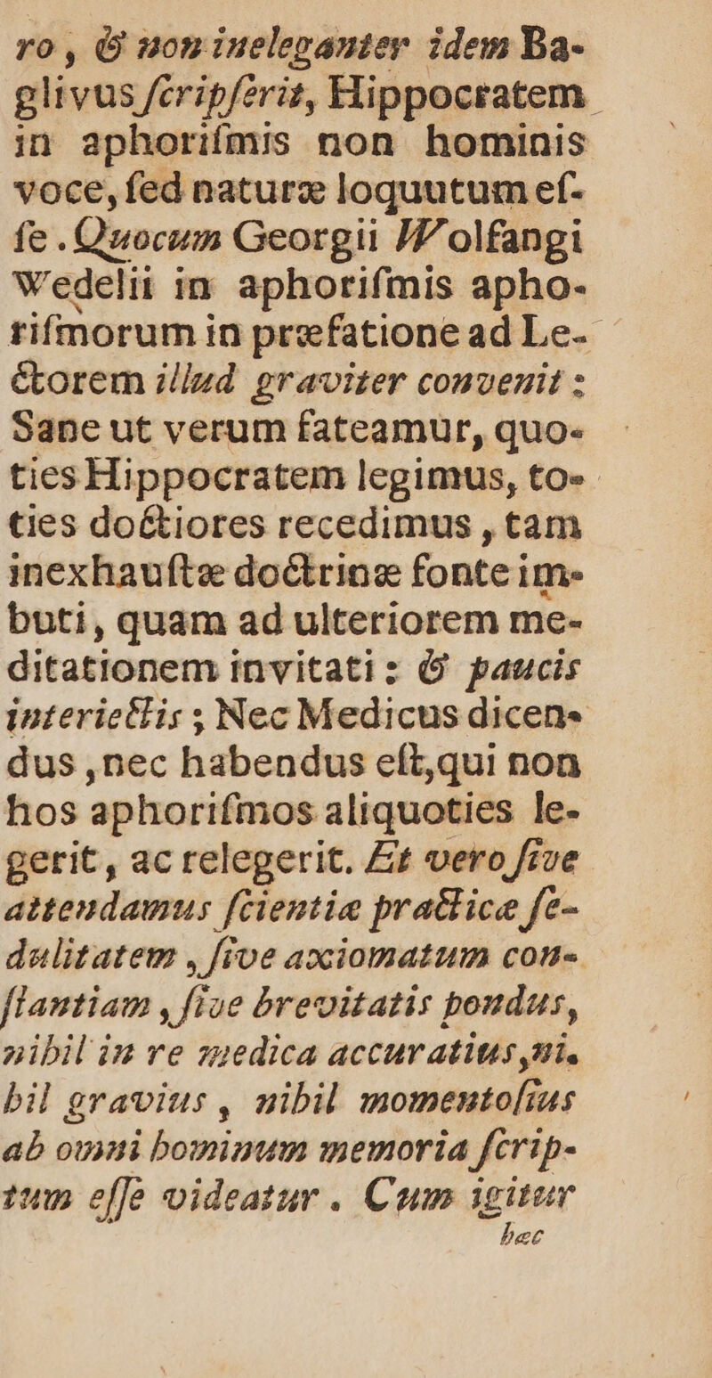 ro , O son iueleganter. idem Ba- glivus feripferit, Hippocratem. in aphorifmis non hominis voce,fed naturz loquutum ef- fe .Quocum Georgii Z7 olfangi Wedelii in. aphorifmis apho- tifnorum in prefatione ad Le- &amp;borem illud graviter convenit : Sane ut verum fateamur, quo« ties Hippocratem legimus, to» ties do&amp;tiores recedimus , tam inexhaufte do&amp;ring fonte im- buti, quam ad ulteriorem me- ditationem invitatiz Ó paucis interictli: ; Nec Medicus dicen« dus ,nec habendus eft,qui non hos aphorifmos aliquoties le- gerit, ac relegerit. Et vero fiue attendamus fcientie pratlice fe- dalitatet , [roe axciomatum con- flantiam , five brevitatis poudus, nibil iu re zmedica accuvatites yui. bil gravius , nibil momento[ius ab ouyti bomimtm memoria fcrip- 1 ele oideatur . Cum igitur bec