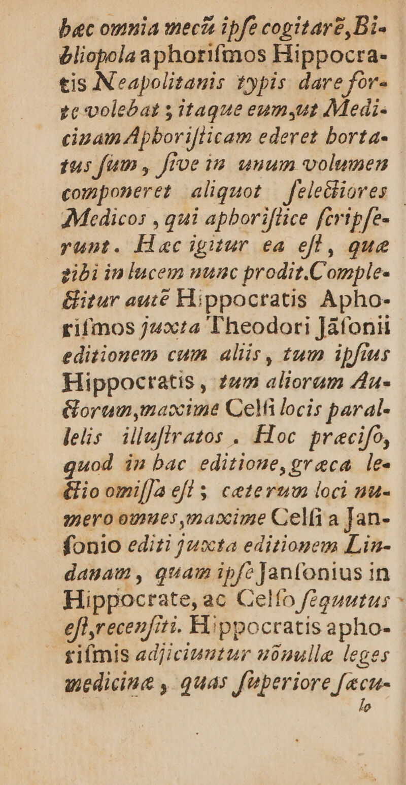bac omnia mecis ipfe cogitare,Bi- bliopolaaphorifmos Hippocra- tis Neapolitauis typis dare for- 7e volebat 5 itaque eumsut Medi- cinam Apbori[licam ederet borta- tus fim, fioe iu unum volumen componeret aliquot fele&amp;hioves | Medicos , qui apboriflice fcripfe- runt. Hacignur ea efl, que gibi in lucem uunc prodit.Comple- &amp;itur auté Hippocratis Apho- rifmos j4xta Theodori Jáfonii editionem cum aliis, tum ipfius Hippocratis , 227 alioram Za- Gorumnymaxime Celi locis paral- leis. illufiratos . Floc precifo, quod in bac editioue, greca le. éfio omi[]a efl $, ceterum loci nu- yjero omues maxime Celfi a Jan- fonio edizi juxta editiouem Lia- dauam, quam ipfe Janfonius in Hippocrate, ac Celfo féguutus - eflyrecenfiti. Hippocratis apho- tiímis adjiciuutur ubnulle leges uediciue , quas fuperiore fecu- lo