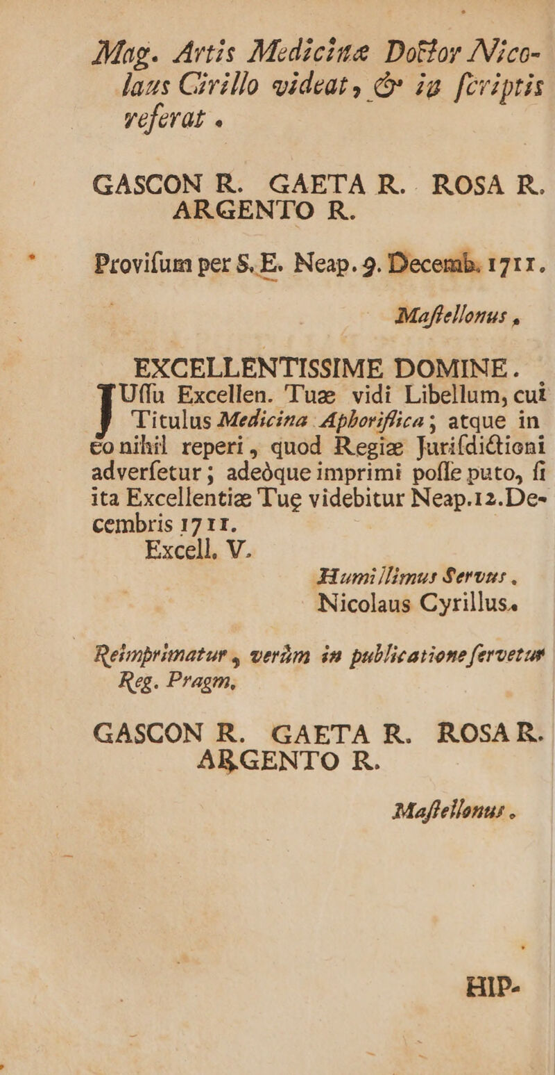 AMag. Artis Medicis Dotior INico- laus Civillo videat, &amp; ig [cviptis veferat « GASCON R. GAETA R. . ROSA R. ARGENTO R. Provifum per 5, E. Neap. 9. Decemb. 1717. Maffellotus , EXCELLENTISSIME DOMINE. Uffü Excellen. Tuz vidi Libellum, cut Titulus Medicina Apboriflica atque in conihil reperi, duod Regiz Jurifdictioni adverfetur ; adeóque imprimi pofle puto, fi ita Excellentize Tue videbitur Neap.12.De- cembris 17 r1. Excell. V. JHium limus Servi: . Nicolaus Cyrillus. Reimbrimatur , verám in pullicatiene fervetum Reg. Pragm., GASCON R. GAETA R. ROSAR. ARGENTO BR. Mafellonus . HIP-