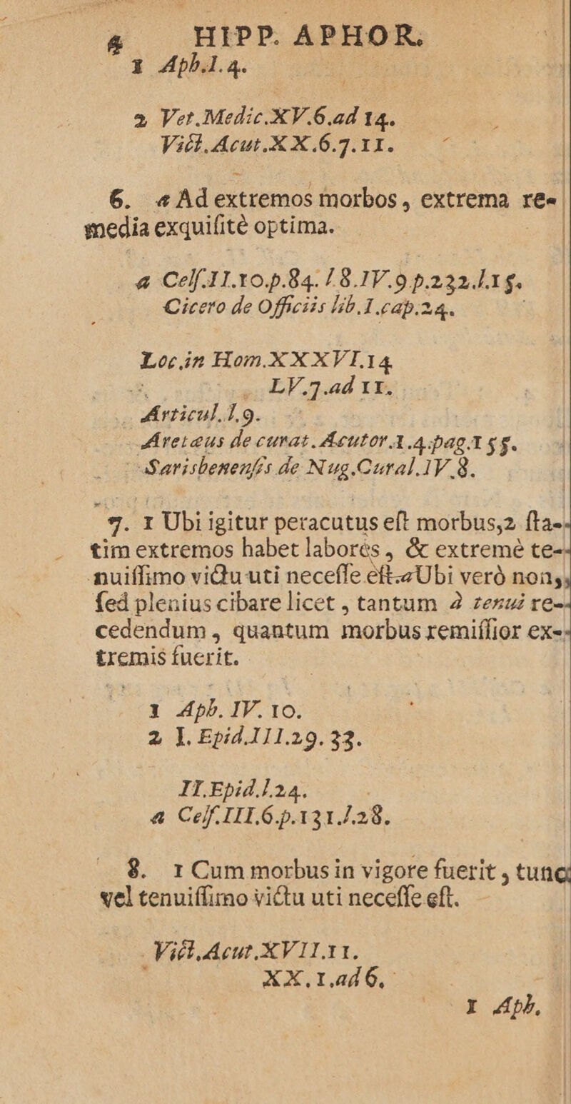 - HIPP APHOR. 3 4pb.l.4. ! 2 Vet.Medic.XV.6.ad 14. Vict. Acut.X X.6.7.11. P 6. «Ad ee morbos , extrema re snedia exquifite optima. &amp; Celf.11.10.p.84./ 8. Ww opagudag Cicero de Officiis lib.1.cap.z Lo. in Hom.X X XVI. I4 | Movil. 7.9. JAreiaus de curat. Aeutor A A pag Y gg. : Sarisbenenfis de Nug.Caral.1V.8. 3. r Ubi i igitur peracütus eft morbus;2. fta- tim extremos habet labores , &amp; extreme te- nuiffimo viu uti neceffe eft.zUbi veró noi fed plenius cibare licet , tantum 2 zeszi re-- cedendum , quantum morbus remifkior ex: tremis fuerit. 1 Apb. IV. 10. 2, 1. Epid.111.29.32. II.Epid.].24. &amp; Ceff.IIL6.p.131. 138. 9. rCummorbusin vigore fuerit , tunc vel tenuiffirno victu uti neceffe eft. Viet Acut.XV11.11. XX.r1.44d6, Y Ap,
