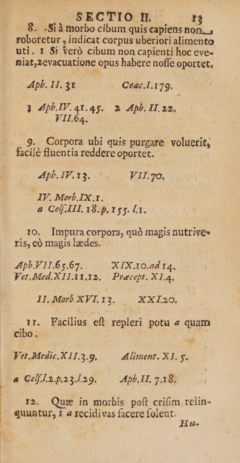 g. S1 à morbo cibum quis capiens non. , toboretur , indicat corpus uberiori alimento uti. 1 $i Veró cibum non capienti hoc eve- pilar Cear.1.179. 3 Vau Pa. 2 mm ZH.2z2. V1l64. : PACWENORAERC e ong. Apb. IV. 13. F1I.30, JV. Morb.IX..1. &amp; Cel. HI. 18.5. 155. l1. 10. Impura corpora, quó magis nutrives ris, eó magis lzedes. Apb.V 11.65.67, XIX.10.2d 14, Ver.Med.X11.313.32..— Preecept. X 1.4. 1L.MwbXVI:2. | XXlaO. 1f. Elis elt repleri potu 4 quam cibo. | Vet.Medic.X 11.3.9. | Aliment. X1, 9. &amp; CefLnpia.a9. —— Apb.IL 7.18. I2. Qus in morbis poft crifim relin- quuntur, 1 2 tecidivas facere folent. ij He.