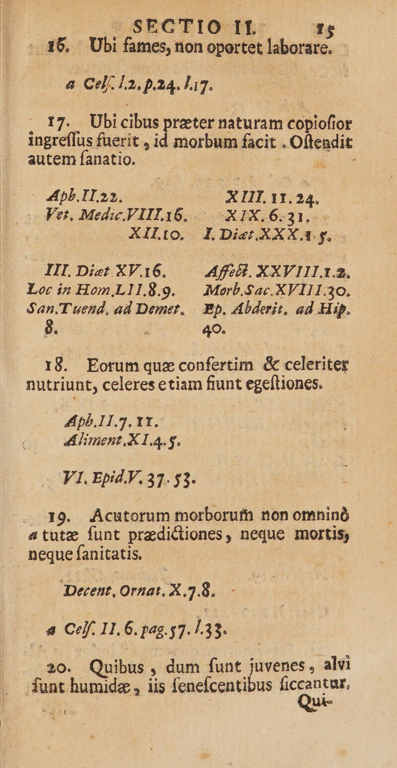 sSSECTIO- IL: :.36, — Ubi fames, tion oportet laborare. - a Cel 12. p.24. 117. . 17. Ubicibus preter naturam copiofior ingreffus fuerit , id morbum facit . Oftendit autem fanatio. C x owphlli. XI. 11.24. Ver. Medic.VIIL16..— .X1X.6.31.. XILio. lDienXXXa;gy. — HI.Diet XVi6. — Aff XXVIILI. Lor in Hom,L11.8.9. | Merb.Sac.XVIII.30. San. T uend, ad Demer..— Bp, Abderit, ad Hip. 8. 49. 18. Eotum quz confertim &amp; celeriteg nutriunt, celeres etiam fiunt egeftiones. Apb.11.7. 11. Aliment. X 1.4.5. V1. Epid V. 37. $3. t LM — 19. Acutorum morborum non omninó &amp;4tute funt pradictiones, neque mortis; neque fanitatis. Decent, Ornat. X .7.8. ou Ce. 11. 6. pag. 57. 133. T - 20. Quibus , dum funt juvenes, alvi funt humide , iis fenefcentibus gi n : uk