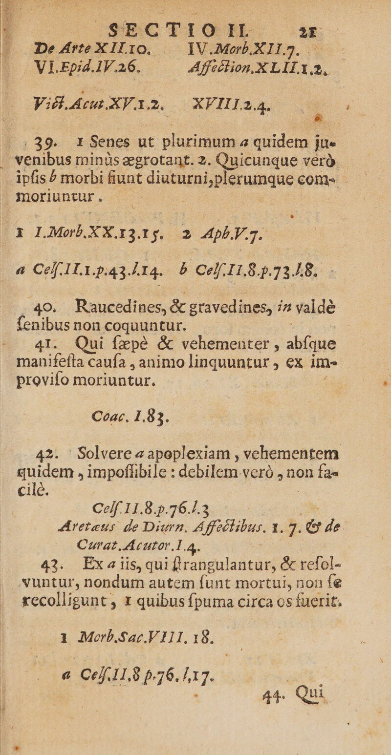 De Zrte Lu IO. IV.Morb.X 11,7. VLEpidl1V.16. ——— Affséion.XLII. L2. Viel. Ac XV.x. 2. XFII124. .39. 1 Senes ut plurimi quidem j jue | venibus minüs egrotant. 2. Quicunque verà - ipfis? morbi fiunt diuturniyplerumque denk : moriuntur . : (iX I.Morb. XX. 13. 1$. sb ApbY 3. p^ Ce 1.1.5:43.414. &amp; CH 1L83.7348. 40, Raucedines, &amp; gravedines, i2 valdé fenibus non coquuntur. -. 4I. Qui fzpé &amp; vehementer, abfque manifefta caufa , animo linquuntur , ex im- provifo moriuntur. Cea. 1.83. 42. Solvere z apoplexiam , vehementem quidem , impoffibile : debilem veró , non fa» cilé. Ce/f.11.8.5.76./.3 Arerens de Diurn. A fecibur. 1.7. de Carat Acutor 1.4. 43. Exaiis,qui (lrangulantur, &amp; refol- vuntur, nondum autem funt mortui, non fe recolligunt. ; I quibus fpuma circa os fuerit. 1 Morb.Sac.VIII.18. a Ce 11.8 p.76. 117. Bil (A | 44. Qui