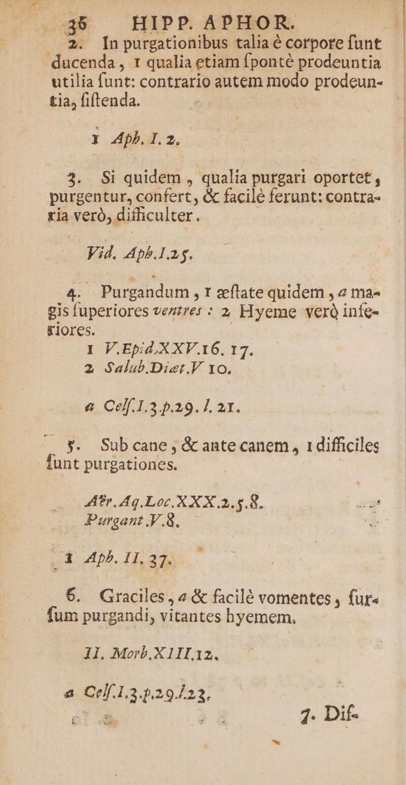 2. [npurgationibus taliaé corpore funt utilia funt: contrario autem modo prodeun- tia, fiftenda. y pd Y Ab. I. 2. 3. Si quidem , qualia purgari oportet , purgentur, confert, &amp; facile ferunt: contra- ria veró, difficulter. Vid. Aph.lig. 4. Purgandum , t zeflate quidem , 2 ma- gis fuperiores vezzres : 2 Hyeme veró infe- £iores. 1 V.Epid.X XV.16, 17. 2 Salub.Diet.V 10. &amp; Celf.1.3.5.29. 21. funt purgationes. Ar Ag. Loc. X X X 2.5.8. Purgant .V.8. . X Mpb. 11. 37. 6. Graciles, « &amp; facilé vomentes , fur« fum purgandi, vitantes hyemem. 11. Morb.X 11I.12. a Crlf.1.3.5.29/22, £ E.