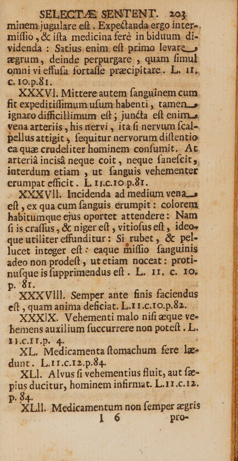, SELECT/VE SENTENT. 293 minem jugulare eft . Expectanda ergo inter» miílio ,& ifta medicina feré in biduum di- videnda : Satius. enim. eft- primo levare.» cgrum, deinde perpurgare. , quam fimul. omni vi effuía. fortafle praecipitare. L. 11. Cc.1o.p.81. - ; dt XXXV. Mittere autem fanguinem cum. fit expeditilimum ufum: habenti , tamen.» ignaro difficillimum eft ; juncta eft enim. vena arteriis , his nervi ,. ita (i nervum fcal-. pellusattigit 4 fequitur nervorum dittentio. ea quz crudeliter hominem confumit.. At arterià incisá neque coit , neque fanefcit , iaterdum etiam , ut fanguis vehementer erumpat efficit. LircropS8r. — - XXXVII. Incidenda ad medium vena. elt , ex qua cum fanguis erumpit : colorem. habitüimque ejus oportet attendere: Nam fi is craffus , & niger eít , vitiofus eft, ideo» que utiliter effunditur: Si rubet , & pel- lucet integer eft : eaque miffio fanguinis adeo non prodeft , utetiam noceat: proti- nuíque is fupprimendus eft. L. 11..c. 1o; p. àr. t 7 XXXVlIll. Semper ante finis faciendus eft , quam anima deficiat. L.r1.c.10.p.82. . XXXIX. Vehementi malo nifi eque ve- hemens auxilium fuccurrere non poteft . L. XH.C.II.p. 4. | T XL. Medicamenta ftomachum fere lg- dunt. L.r1.c.12.p.84. XLI. Alvus fi vehementius fluit, aut fze- pius ducitur, hominem infirmat. L.11.c.12. P. 94- ! Lll. Medicamentum non femper zegris | 6 -» pro-