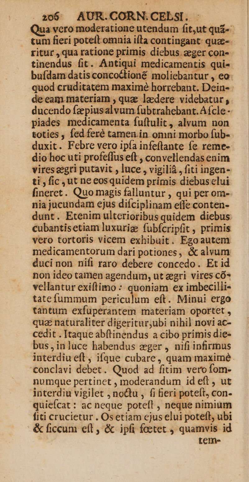 20$ | AUR. COF Qua vero modera piades medicamenta fuftulit, alvum non toties , fed feré tamen.in omni morbo fub- duxit. Febre vero ipía infeftante fe reme- dio hoc uti profeffus eft , convellendas enim vires eegri putavit , luce , vigili&amp;, fiti ingen- ti , fic ut neeosquidem primis diebus elui fineret. Quo magis falluntur , qui per om- nia jucundam ejus diíciplinam effe conten- dunt. Etenim ulterioribus quidem diebus cubantisetiam luxuriz fübfcripfit , primis vero tortoris vicem exhibuit. Egoautem medicamentorum dari potiones, &amp; alvum duci non nifi raro debere concedo. Et id non ideo tamen agendum, ut eri vires có vellantur exiftimo : quoniam ex imbecilli- tatefummum periculum eft. Minui ergo tantum exfuperantem materiam oportet , quz naturaliter digeritur,ubi nihil novi ac- cedit . Itaque abftinendus a cibo primis die- bus,inluce habendus mger, nifi infirmus interdiueft, ifque cubare, quam maxime. conclavi debet. Quod ad fitim vero fom- numque pertinet , moderandum id eft , ut interdiu vigilet , noQtu , (i beri poteft, con- quiefcat : ac neque poteft , neque nimium fiti crucietur . Osetiam ejus elui potefl, ubi &amp; ficcum eft , &amp; ipfi foetet quamvis id teme