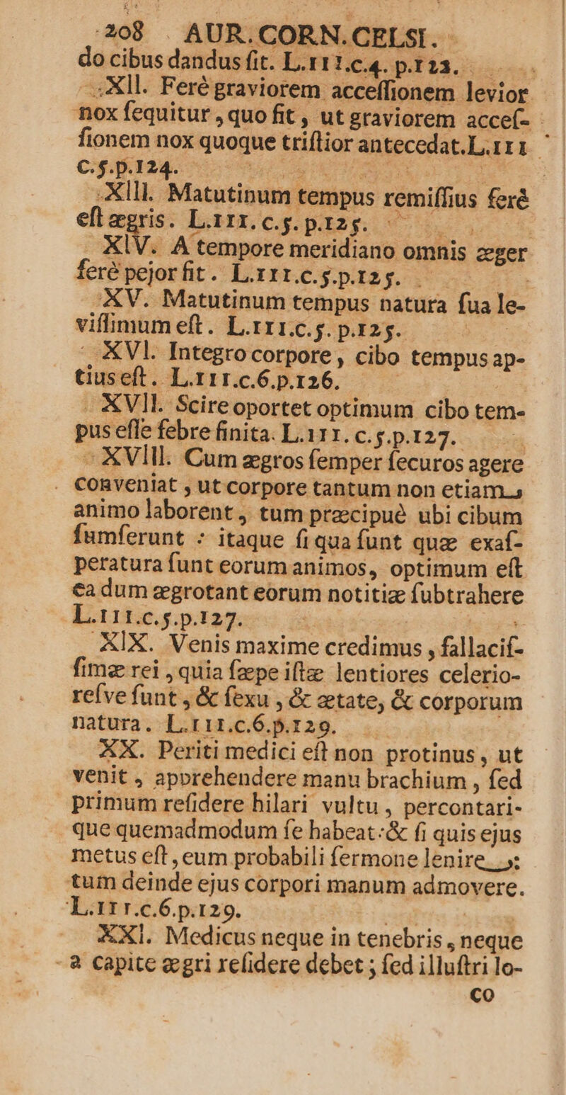 docibusdandusfit. Ltt1.4. pir23. | —: Xll. Feré graviorem acceffionem levior | nox fequitur , quo fit , ut graviorem accef- fionem nox quoque triflior antecedat.L.rri C. $.p.I 24. 3 2M. pe BAUR: : : -XIll. Matutinum tempus remiífius feré eflegris. Lizz.cg.pi2g. 00 . XIV. A tempore meridiano omnis cger feré pejorfit. Laxrrcegpi2g. $t XV. Matutinum tempus natura fua le- vifmumeft. L.rr1.c.. p.125. : ., VI. Integrocorpore, cibo tempusap- tiuseft. L.r1r.c.6.p.126. ee purs - XVII. Scireoportet optimum cibo tem- puseflefebrefinita. La11.c.g.p.127. ——— ^ XVIII. Cum zgros femper fecuros agere . CoORveniat , ut corpore tantum non etiam, animo laborent, tum pracipué ubi cibum fumferunt - itaque fiquafunt qua exaf- peratura funt eorum animos, optimum eft €a dum egrotant eorum notitiz fubtrahere L.111.c. s. p.127. | | XIX. Venis maxime credimus , fallacif- fimz rei , quia fzepe iflze lentiores celerio- refve funt , & fexu , & etate, & corporum natura. L.rir.c.6.5.129. XX. Periti medici eft non protinus, ut venit , apprehendere manu brachium , fed primum refidere hilari vultu , percontari- que quemadmodum fe habeat :& fi quis ejus metus eft , eum probabili fermone lenire. .»: tum deinde ejus corpori manum admovere. L.11 r.c.6.p.129. tota iue XXI. Medicus neque in tenebris , neque - à capite aegri xelidere debet ; fed illuftri lo- Co