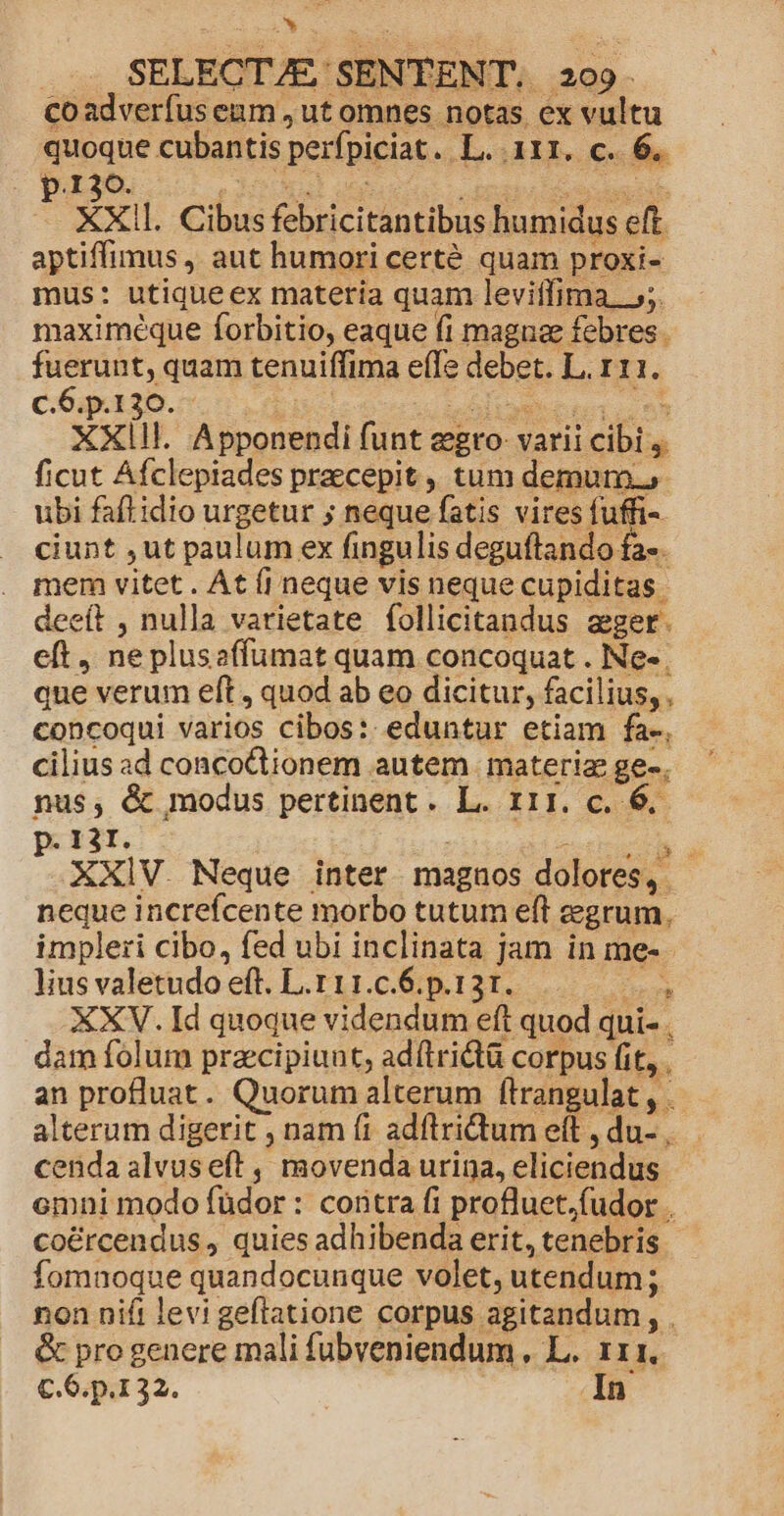 * ... SELECT/E/SENTENT, 209. co adverfus enm , ut omnes notas ex vultu quoque cubantis perfpiciat. L. 111. € 6. p.130. 35r on Enipa de ie ril XXIl. Cibus febricitantibus humidus eft. aptiffimus , aut humori certé quam proxi- mus: utiqueex materia quam levitfima. 55. maximéque forbitio, eaque fi magnae febres fuerunt, quam tenuiffima e(le debet. L. r11. c.6.p.130. - qu REOS eon: XXIII. Apponendi funt egro- varii cibi 4. ficut Afclepiades praecepit , tum demum. ubi faftidio urgetur ; neque fatis vires no- ciunt ,ut paulum ex fingulis deguftando fa-. mem vitet . At (i neque vis neque cupiditas. deeít , nulla varietate follicitandus ager. eft , ne plusaffumat quam concoquat . Ne- que verum eft , quod ab eo dicitur, facilius, . concoqui varios cibos: eduntur etiam fa-, cilius ad concoQionem autem materia ge-. nus, &amp; modus pertinent. L. r11. c. 6. p. 1àf. | aprecio XXIV. Neque inter magnos dolores, neque increfcente morbo tutum eft grum. impleri cibo, fed ubi inclinata jam in me- - lius valetudo eft. L.111.c.6.p.131. det XXV. Id quoque videndum eft quod qui- . dam folum przcipiunt, adflrictü corpus fit, . an profluat. Quorum alterum flrangulat , . alterum digerit , nam fi adflridtum eft , du- cendaalvuseft , movenda urina, eliciendus emni modo füdor : coritra fi profluet.fudor . co&amp;rcendus , quies adhibenda erit, tenebris fomnoque quandocunque volet, utendum; non nift levi geflatione corpus agitandum , . &amp; pro genere mali fubveniendum , L. 111. C. 6.p.1 32. In