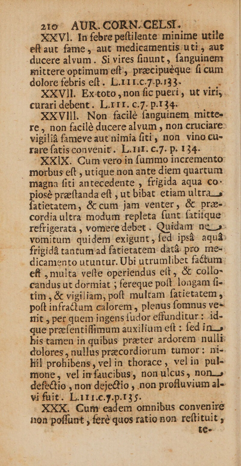 - 2319 AUR.CORN.CELSI. . - €XVl. In febre peftilente: minime utile eftaut fame, aut medicamentis utt aut . ducere alvum. Si vires fiuunt, fanguinem mittere optimum eft. praecipueque fi cum dolore febris eft. L.rir.c.7.p.133-- : XXV]l. Ex:toto ,non fic pueri , ut viri, - curari debent. L.xir.c.7.p.134. XXVlll Non facilé fanguinem mitte» re, non facilé ducere alvum , non cruciare vigilià fameveautnimia fiti, non vino cu- rare fatisconvenit. L.rir. c.7. p. 134. XXIX. Cum vero in fummo incremento morbus eft , utique non ante diem quartum magna fiti antecedente , frigida aqua co- piosé preeftanda eft , ut bibat etiam ultras fatietatem, &amp;cum jam venter, &amp; pra- cordia ultra modum repleta funt fatiíque: reftigerata , vomere debet. Quidam ne »- vomitum quidem exigunt, íed ipsà aquá: frigidá tantum ad fatietatem. datà pro me-- dicamento utuntur. Ubi utrumlibet factum: eft , multa velte operiendus elt, &amp; collo- candus ut dormiat ; fereque poít. longam fi- tim, &amp; vigiliam; poft multam fatietatem , poft infra&amp;um calorem, plenus fomnus ves irit, per qnem ingens fudor effunditur: id- que praefentiffimum auxilium eft : fed ino his tamen in quibus prater ardorem nulli: dolores, nullus pracordiorum tumor: ni- liil prohibens, vel in thorace , velia pul- mone, vel imfaucibus, non ulcus, non.» defédtio , non dejedtio , non profluvium al- vifuit. L.111.c.g.p.135. XXX. Cum eadem omnibus convenire non poffunt , feré quos ratio non reftituit ; te-