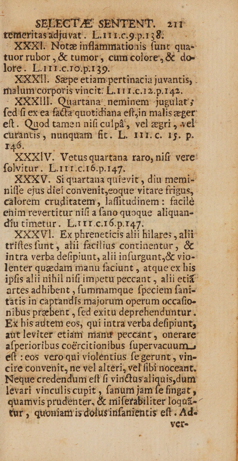 j2 : r3 d vemeritsadjavat L. n. seg jp] ME XXXI. Notz inflammatioais funt quae tuor rubor , &amp; tumor, cum colore &amp; dos lore. L.1rr. C.IO.p:139.- | XXXIl. Saepe etiam pertinacia juvantis; . malum'corporis vincit: L.111.c.12.p.142. XXXIII. Qiartana' neminem jugulat'; fcd fi exea fatlr quotidiana eftjin maliszeger eft. Quod tamen nifi culpá, vel gri, vel: € , nunquam fit. L. r1r.c. 15. p. I4 XXXIV. Vetusquartana taro, nifi vere: folvitur. L.1rr.ci16.p.147. XXXV. Siquartana quievit , diu memi- niffe ejus diei convenit,eoque vitare frigus, calorem cruditatem laffitudinem : facile ehim revertitur ni(i a fune quoque aliquan- diutimetur. L.rtfI c.16.p.147. XXXVl. Ex phreneticis alit hilares , alii triftes funt, alii facilius continentur, &amp; intra verba defipiunt, alii infurgunt,&amp; vio- lenter quaedam manu faciunt , atque ex his ipfis alii nihil nifi impetu peccant , alii etiX- artes adhibent , fummamque fpeciem fanis tátis in captandis majorum operum occafio» nibus przbent , fed exitu deprehenduntur. Ex hisatiteti eos, qui intra verba defipiunt; autleviter etidmi miam peccánt, onerate afperioribus coé&amp;rcitionibus fupervacuum., eft :eos veroqui violentius fegerunt, vin- cire convenit, ne vel alteri, vel fibi noceant. Neque credendum eft fi vintasaliquis.dum lévari vinculiscupit , fanum jamfe fingat , quamvis prudehter, &amp; miifetabiliter loqu&amp;e ^ tür, quouiam is dolusinfanientis eft . Ad« Vere