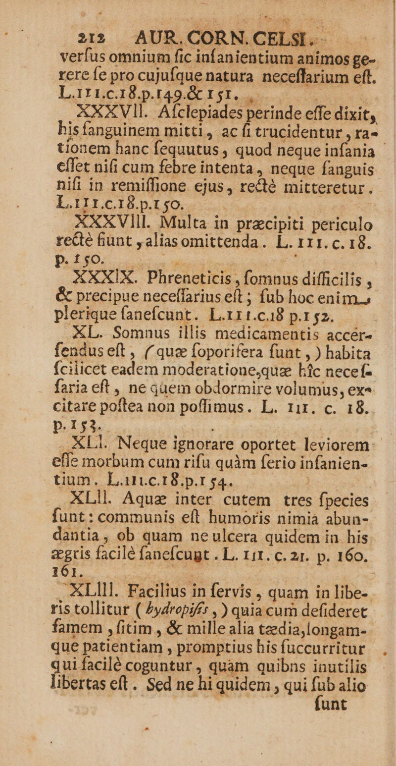 21 AUR.CORN.CELSI. verfus omnium fic infanientium animos ge- rere fe procujufque natura neceffarium eft. L.1rr.c.18.p.149.&amp; 151... adip XXXVII. Afclepiades perinde effe dixit, his fanguinem mitti , ac fi trucidentur , ra- tionem hanc fequutus , quod neque infania - effet nifi cum febre intenta, neque fanguis. nifi in remiffione ejus, recté mitteretur. L.rrr.c.18.p.150.- | XXXVIII. Multa in przcipiti periculo recte fiunt alias omittenda. L.rrr.c. 18. Puis iocos aigu | XXXIX. Phreneticis , fomnus difficilis , &amp; precipue neceffarius eft ; fub hoc enim. plerique fanefcunt. L.r11.c.18 p.152. XL. Somnus illis medicamentis accér- fenduseít, (quz foporifera funt , ) habita fcilicet eadem moderatione,quze bic necef- faria eft , ne quem obdormire volumus, ex* citare poftea non poffimus. L. tir. c. 18. p.153. | XLI. Neque ignorare oportet leviorem. efíe morbum cum rifu quàm ferio infanien- tium. L.ic.18.p.r j4. ] XLll. Aqua inter cutem tres fpecies funt: communis eft humoris nimia abun- dantia, ob quam ne ulcera quidem in his zegris facile fanefcupgt . L. 111. c. 21. p. 160. 161. ye | LIII. Facilius in fervis , quam in libe- nis tollitur ( Zydropif* ,) quia cum defideret famem , fitim , &amp; mille alia tedia,longam- que patientiam , promptius his fuccurritur qui facilé coguntur, quam quibns inutilis j unt