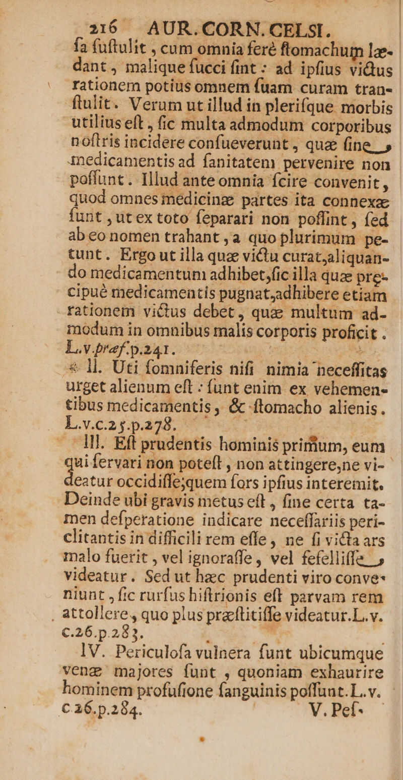 fa (uftulit , cum omnia feré ftomachur le- dant, malique fucci fint : ad ipfius victus rationem potius omnem fuam curam tran- ftulit. Verum ut illud in plerifque morbis utilius elt , fic multa admodum corporibus noftris incidere confueverunt , qua (ine. » inedicamentis ad. fanitatem pervenire non poffunt. Illud ante omnia fcire convenit, quod omnes inedicinz partes ita connexa funt , ut ex toto feparari non poffint, (ed ab eo nomen trahant ,a quo plurimum pe- tunt. Ergo ut illa quz victu curat;aliquan- do medicamentum adhibet;fic illa quz pre cipué medicamentis pugnat,adhibere etiam rationem victus debet, quae multum ad- modum in omnibus malis corporis proficit . L.v.praf. p.241. EST | » * Il. Uti fomniferis nifi nimia neceffitas urget alienum eft : funt enim ex vehemen- tibus medicamentis , &amp; ftomacho alienis. L.v.C2pp238. 6 7 . Ml. Eft prudentis hominis prifium, eum ui fervari non poteft , non attingere,ne vi- : Sed. occidiffejquem fors ipfius interemit. Deinde ubi gravis metus eft, fine certa. ta- men defperatione indicare neceffariis peri- clitantis in difficili rem effe, ne fi victa ars malo fuerit , vel ignoraffe, vel fefelliffe , videatur. Sed ut hzc prudenti viro conve niunt , fic rurfus hiftrionis eft parvam rem , attollere, quo plus pracflitiffe videatur.L.v. C.26.p.283. ; bs ; lV. Periculofa vulnera funt ubicumque vengz majores funt , quoniam exhaurire hominem profufione fanguinis poffunt.L.v. - C.16. p.284. V. Pef-