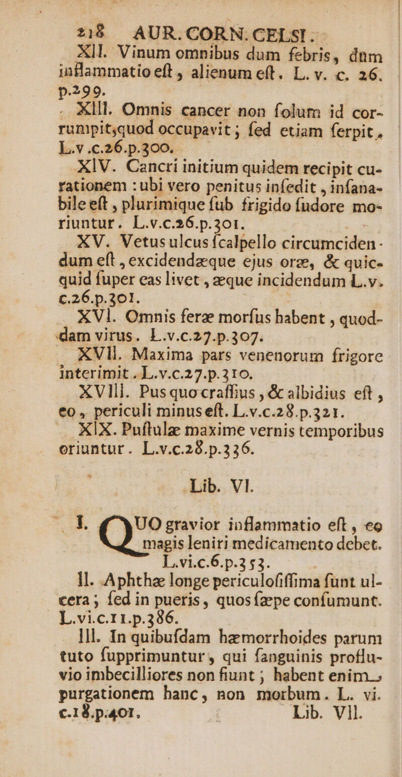 . KIl. Vinum omnibus dum febris, dnm ;nflammatio eft, alienum eft. L. v. c. 26. .399. . XIII. Omnis cancer non folum id cor- rumpit;quod occupavit; fed etiam ferpit., L.v.c.26.p.300. XIV. Cancri initium quidem recipit cu- rationem :ubi vero penitus infedit , infana- bileeft , plurimique fub frigido fudore mo- riuntur. L.v.c.26.p.301. XV. Vetusulcusfcalpello circumciden- dum eft , excidendzque ejus orz, &amp; quic- quid fuper eas livet , que incidendum L.v. c.26.p.301. : XVl. Omnis ferze morfus habent , quod- dam virus. L.v.c.27.p.307. XVI. Maxima pars venenorum frigore interimit . L.v.c.27.p.310. XVIli. Pusquocraffius , &amp; albidius eft , eo , periculi minus eft. L.v.c.28.p.321. .. KIX. Puflulz maxime vernis temporibus oriuntur. L.v.c.28.p.336. Lib. VI. m RH UO gravior inflammatio eft , eo magis leniri medicamento debet. L.vi.c.6.p.2 53. | ll. Aphthz longe periculofiffima funt ul- cera ; fed in pueris, quos fzzpe confumunt. L.vi.c.11.p.336. | 1l. In quibufdam hamorrhoides parum tuto fupprimuntur , qui fanguinis proflu- vio imbecilliores non fiunt ; habent enim.» purgationem hanc, non morbum. L. vi. c1. p.401. | Lib. Vll.