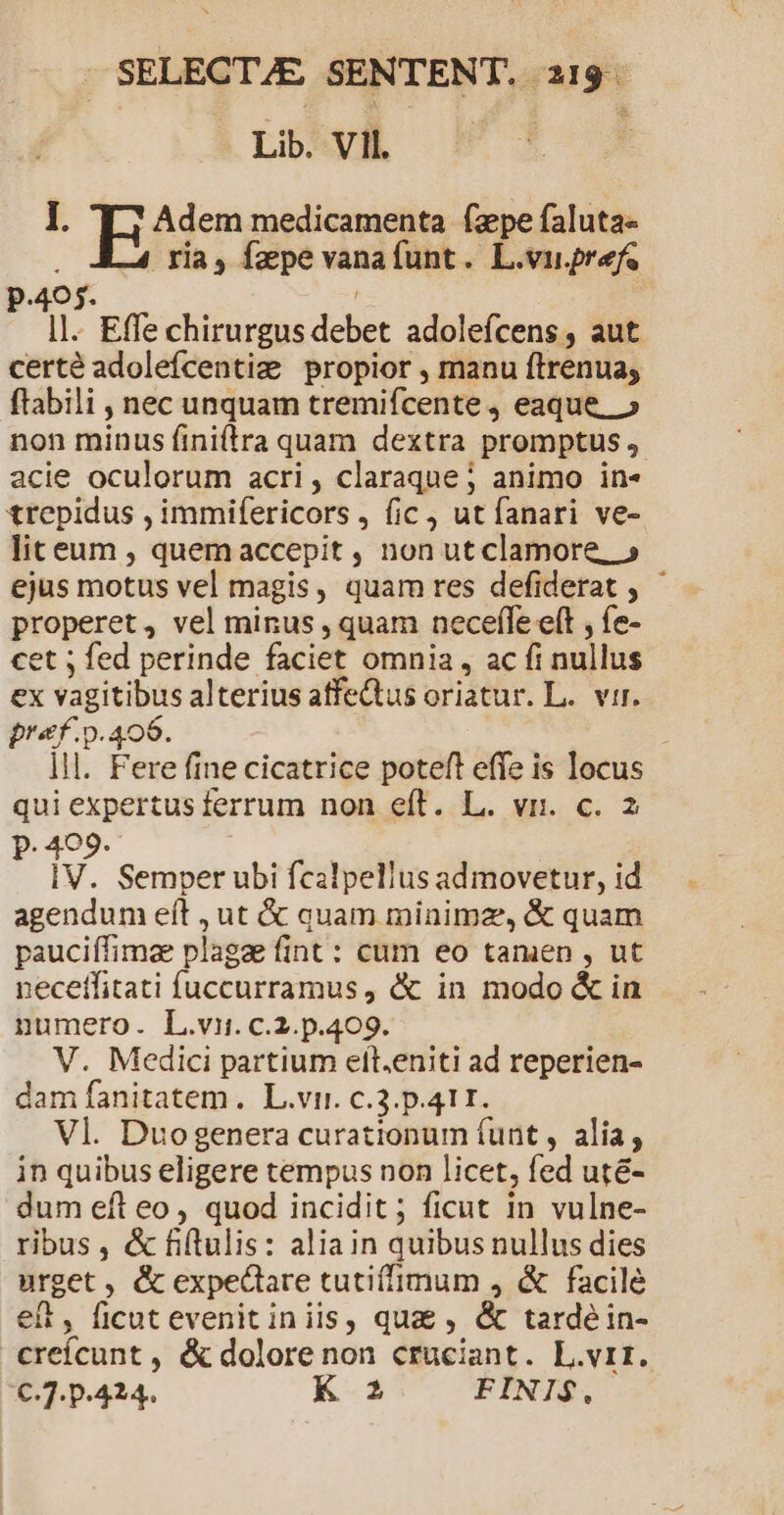 P. SELECTAE SENTENT. 219. Loyd E : I. Adem medicamenta (zpe faluta- .oALA ria, fzpe vanaíunt. L.vurefe p.405. ( | I]. Effe chirurgus debet adoleícens, aut certé adolefícentiz propior , manu ftrenua; ftabili , nec unquam tremifcente j eaque, » non minus fini(tra quam dextra promptus acie oculorum acri, claraque; animo in« trepidus , immifericors , fic , ut fanari ve- liteum , quemaccepit , non ut clamore, » ejus motus vel magis, quam res defiderat , properet, vel minus , quam neceffe e(t , fe- et ; fed perinde faciet omnia , ac fi nullus ex vagitibus alterius atfeQtus oriatur. L.. vir. pref. p.406. lll. Fere fine cicatrice poteft effe is locus qui expertus ferrum non eft. L. vr. c. 2 P. 409. | IV. Semper ubi fcalpellus admovetur, id agendum eft , ut &amp; quam minimz, &amp; quam pauciífimae plagae fint : cum eo tamen , ut :ecetfitati fuccurramus , &amp; in modo &amp; in numero. L.vi. c.2.p.409. V. Medici partium elt.eniti ad reperien- dam fanitatem. L.vi. c.3.p.411. Vl. Duogenera curationum (unt , alia, in quibus eligere tempus non licet, fed uté- dum eft eo, quod incidit; ficut in vulne- ribus, &amp; fiftulis: aliain quibus nullus dies urget , &amp; expectare tutiffimum , &amp; facilé et, ficutevenitiniis, qua , &amp; tardé in- creícunt , &amp; dolore non cruciant. L.vrr. €.7. p.424. K 2 FINIS.