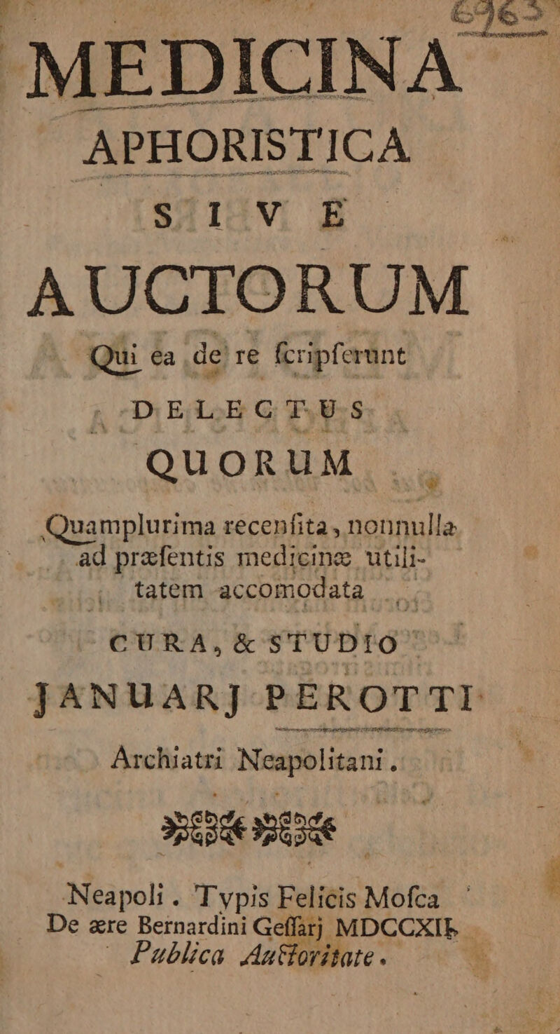 / APHORISTICA APHORISTICI AUCTORUM Qui ea dere fcripferunt | D EAS G.S. QUORUM Quamplurima recenfita, nonnulla ad prafentis medicime utili- tatem accomodata Mo CURA, &amp; STUDIO JANUAR]J PEROTTI trier monis 1 AERA GER S1 1T ERNISHTY i rag n Archiatri Neapolitani . MEC aispoli! T vpis Felicis Mofca De &amp;re Bernardini Gef farj. MDCCXIE | Publica Auttoritate. *