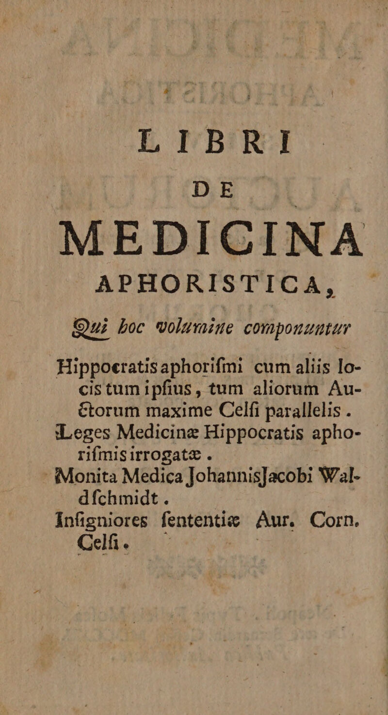 & Lr LIBRI DE MEDICINA APHORISTICA, Qu boc volumine cora ponti Hippotratisaphorifmi cum aliis lo- cis tum ipfius , tum aliorum Au- ctorum maxime Celfi parallelis . «:Leges Medicine Hippocratis apho- rifmisirrogate . -Monita Medica JohannisJacobi Wal- dfchmidt . infigniores fententic Aur, Corn. Celfi. |