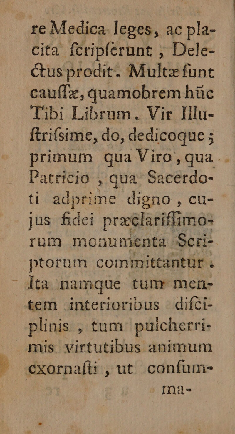 re Medica. leges, ac pla- Cita fcripferunt ; Dele- ctus prodit. Multz funt cauffe, quamobrem hüc Tibi Librum. Vir Illu- ftri(sime, do, dedicoque ; primum qua Viro,qua .. Patricio , qua. Sacerdo- ti adprime digno , cu- - jus fidei przclariffimo- rum monumenta Scri- ptorum committantür . lta namque tuur men- tem interioribus difci- plinis ,tum puicherri- mis virtutibus animum j exornafü , ut confum- ma.