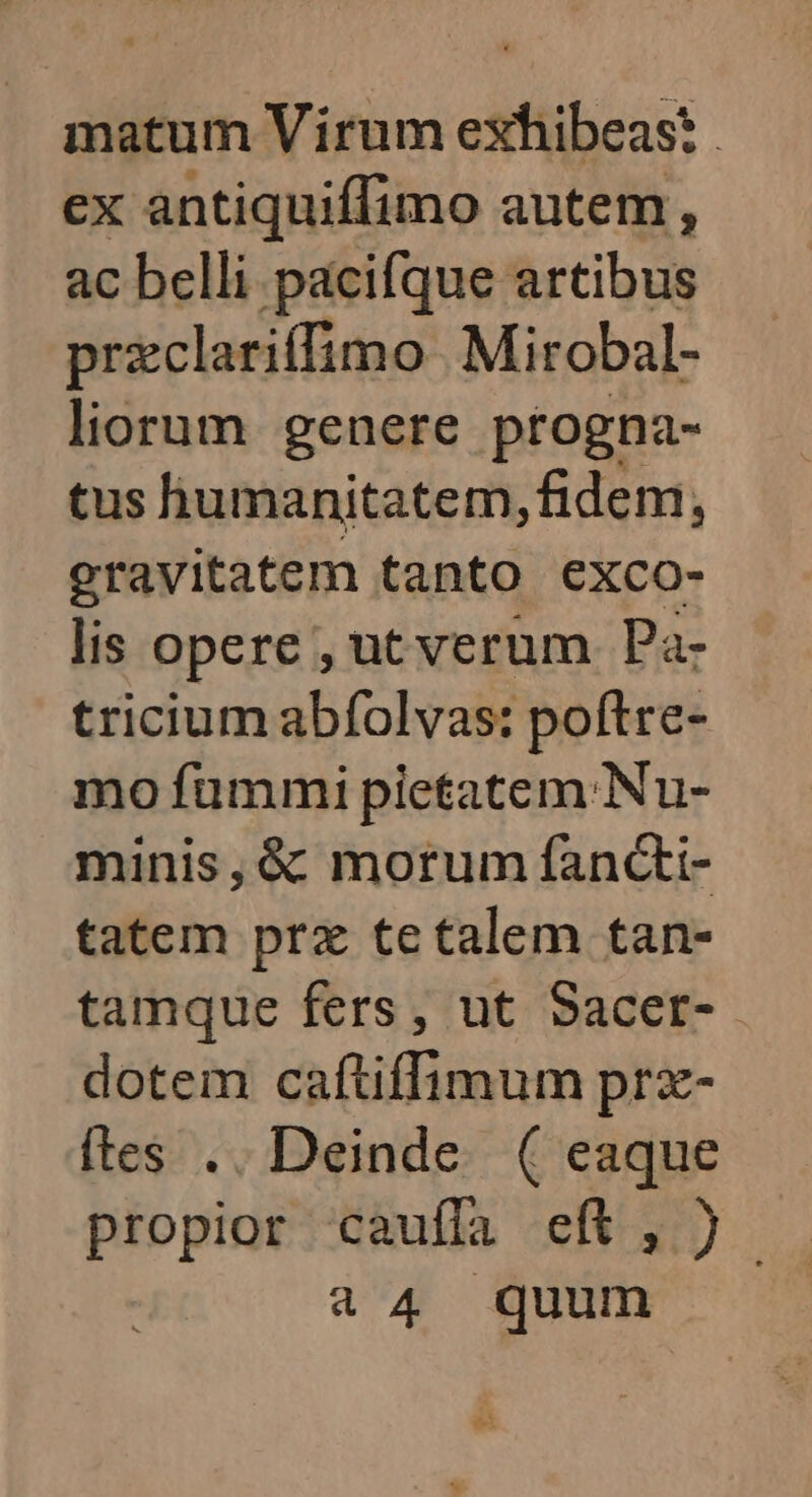 ex orent autem, : ac belli pacifque artibus przclariffimo Mirobal- liorum genere ptogna- tus humanitatem, fidem, gravitatem tanto exco- lis opere, ut verum Pa- tricium abfolvas: poftre- mo fummi pletatem.Nu- minis, & morum fancti- tatem prz tetalem tan- tamque fers, ut Sacer-. dotem caftiffimum prz- ftes .. Deinde. ( eaque propior cauffa eft, ) 44 quum