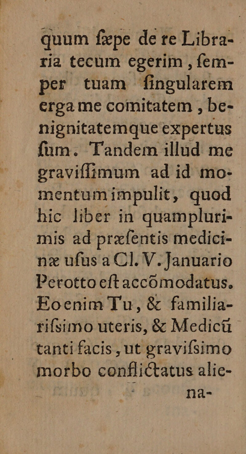 quum fepe de te Libra-- ria tecum egerim , fem- per tuam fingularem erga me comitatem , be- nignitatemque Expertus fum. Tandem illud me eraviffimum ad id mo- mentum impulit, quod hic liber in quampluri-- mis ad przfentis medici- nz ufus a Cl. V. Januario Perotto eft accomodatus. Eoenim Tu, & familia- rifsimo uteris, & Medicü tanti facis , ut gravifsimo morbo conflictatus alic- na-