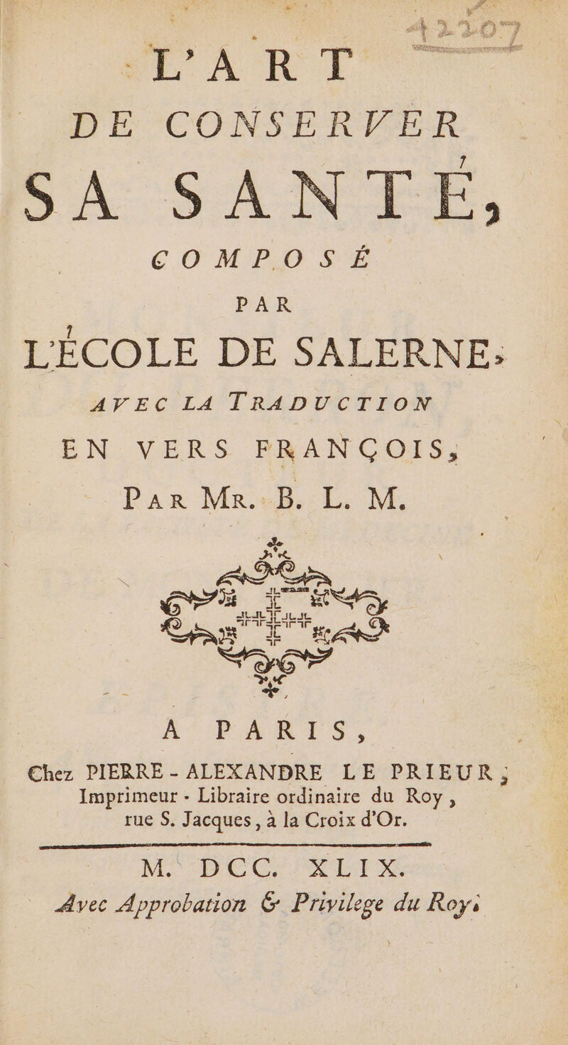 LA RP DE CONSERVER SA SANTE, COMPOSÉ PAR L'ÉCOLE DE SALERNE: AVEC LA TRADUCTION EN: VERS BEANGOIS, Par Ma «hb. M. Sod J^ e ME er AN d EAE | X. AURARTS, | Chez PIERRE - ALEXANDRE LE PRIEUR; Imprimeur - Libraire ordinaire du Roy, rue S. Jacques, à la Croix d'Or. Emo) MO ODOQ DI Avec Approbation &amp; Privilege du Roy,