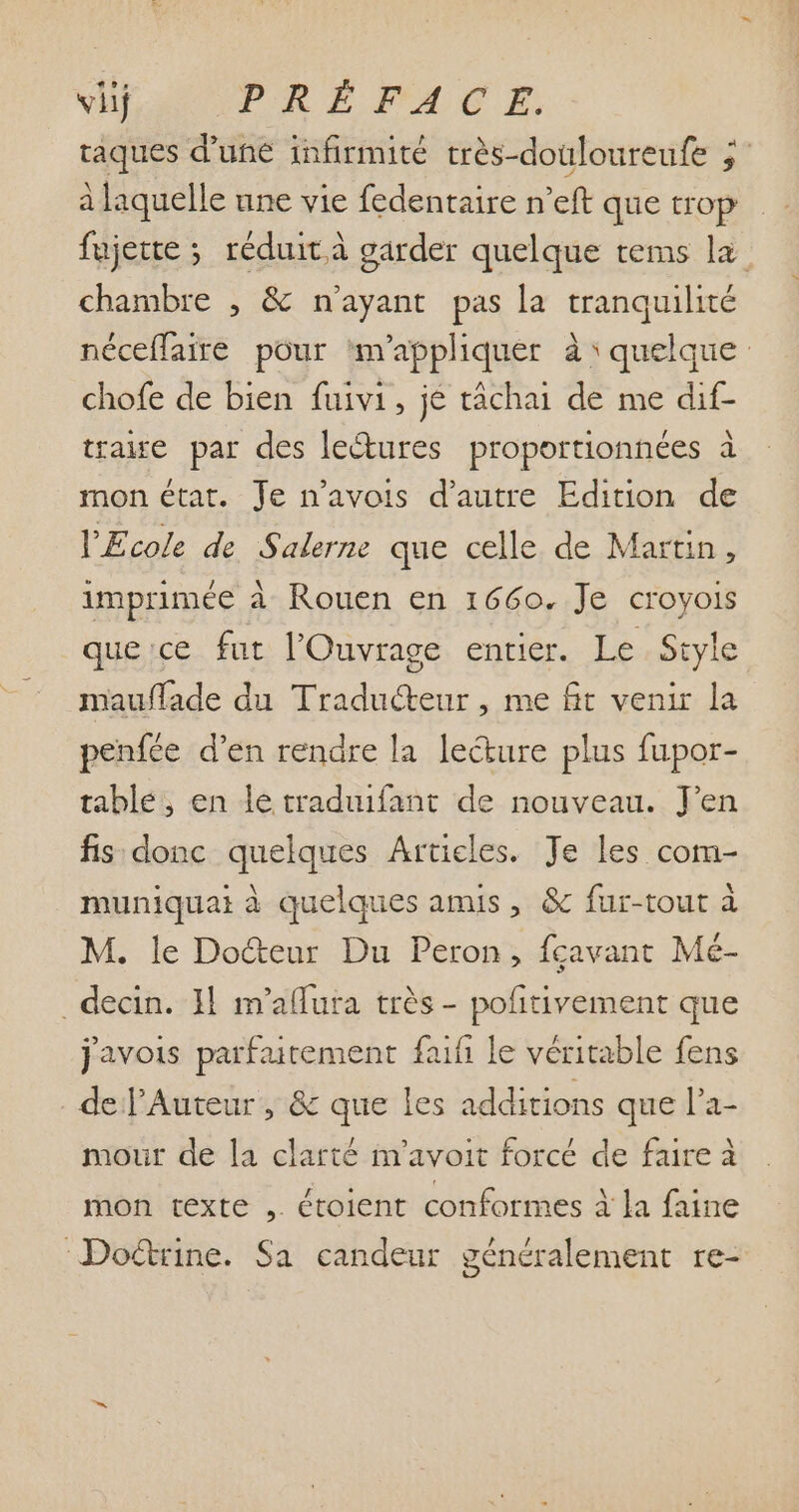 viij PRÉFACE) raques d'une infirmité très-douloureufe j- à laquelle une vie fedentaire n'eft que trop fujette ; réduit à garder quelque tems la chambre , &amp; n'ayant pas la. tranquilité néceffaire pour m'appliquer à: quelque chofe de bien fuivi, je tâchai de me dif- trage par des le&amp;ures proportionnées à mon état. Je n'avois d'autre Edition de l'Ecole de Salerne que celle de Martin, imprimée à Rouen en 1660. Je croyois que:ce fut l'Ouvrage entier. Le Style mauffade du Traducteur , me fit venir la penfée d'en rendre la le&amp;ure plus fupor- table, en le traduifant de nouveau. J'en fis. donc quelques Articles. Je les com- muniquai à quelques amis, &amp; fur-tout à M. le Do&amp;eur Du Peron, fcavant Mé- . decin. 11 m'aflura trés - pofitivement que javois parfaitement faifi le véritable fens de l'Auteur , &amp; que les additions que l'a- mour de la clarté im'avoit forcé de faire à mon texte , étoient conformes à la faine ‘Doctrine. Sa candeur généralement re-