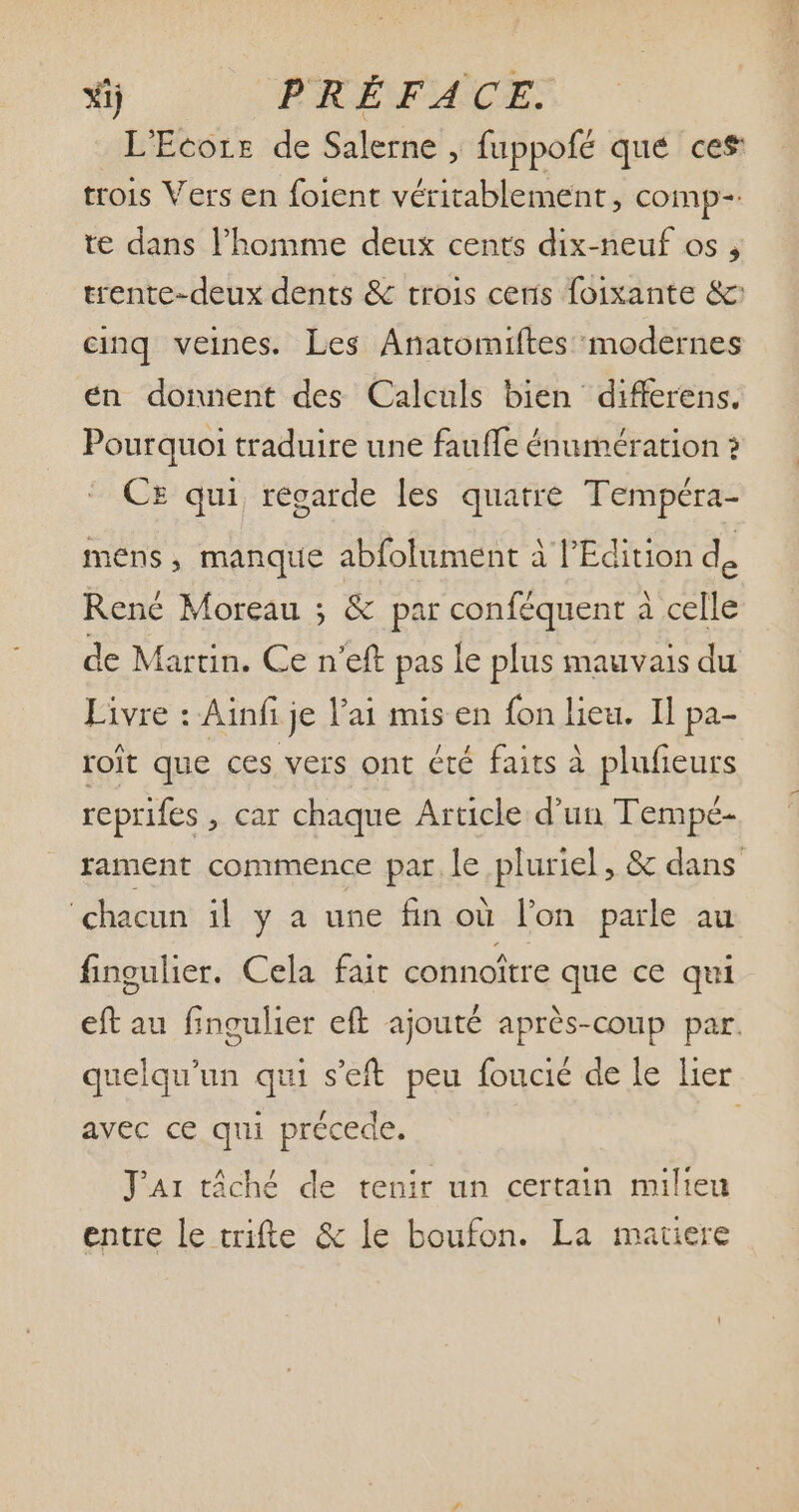 L'Ecore de Salerne , fuppofé qué ces trois Vers en foient véritablement, comp-: te dans l'homme deux cents dix-neuf os , trente-deux dents & trois ceris foixante & cinq veines. Les Anatomiftes modernes en donnent des Calculs bien differens. Pourquoi traduire une fauffe énumération ? CE qui regarde les quatre Tempéra- mens , manque abfolument à l'Edition de René Moreau ; & par conféquent à celle de Martin. Ce n'eft pas le plus mauvais du Livre : Ainfi je l'ai mis en fon lieu. Il pa- roit que ces vers ont été faits à plufieurs reprifes , car chaque Article d'un Tempé- rament commence par le pluriel, & dans chacun il y a une fin où l'on parle au fingulier. Cela fait connottre que ce qui eft au fingulier eft ajouté aprés-coup par. quelqu'un qui s'eft peu foucié de le lier avec ce qui précede. i J'Ar táché de tenir un certain milieu entre le trifte & le boufon. La matiere