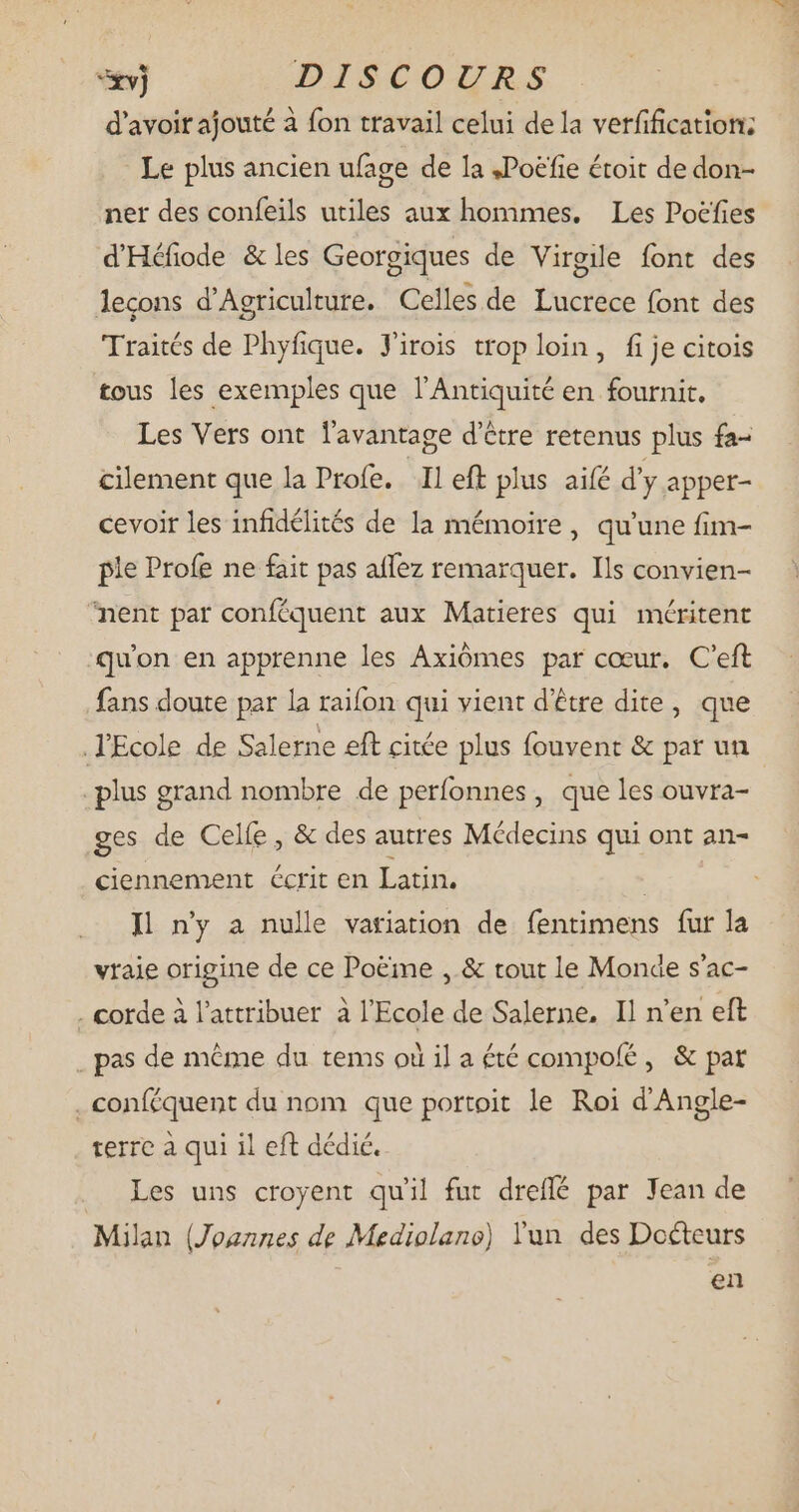 xvj DISCOURS d'avoir ajouté à fon travail celui de la verfification: Le plus ancien ufage de la ,Poefie étoit de don- ner des confeils utiles aux hommes. Les Poëfies d'Héfiode & les Georgiques de Virgile font des lecons d'Agriculture. Celles de Lucrece font des Traités de Phyfique. J'irois trop loin, fi je citois tous les exemples que l'Antiquité en fournit, Les Vers ont l'avantage d’être retenus plus fa- cilement que la Profe. Il eft plus aifé d'y apper- cevoir les infidélités de la mémoire, qu'une fim- ple Profe ne fait pas affez remarquer. Ils convien- ‘nent par conféquent aux Matieres qui méritent qu'on en apprenne les Axiómes par cœur. C'eft fans doute par la raifon qui vient d’être dite, que .TEcole de Salerne eft citée plus fouvent & par un . plus grand nombre de perfonnes, que les ouvra- ges de Celfe , & des autres Médecins qui ont an- ciennement écrit en Latin. | I ny a nulle variation de fentimens fur la vraie origine de ce Poëme , & tout le Monde s'ac- . corde à l'attribuer à l'Ecole de Salerne, Il n'en eft . pas de méme du tems où il a été compolé, & pat .conféquent du nom que portoit le Roi d'Angle- terre à qui il eft dédié. Les uns croyent qu'il fur dreflé par Jean de Milan (Joannes de Mediolano) lun des Docteurs en