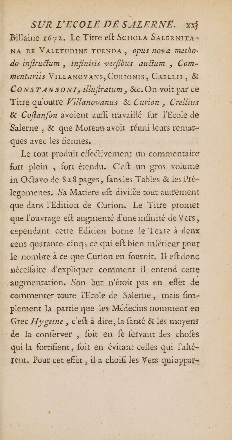 Billaine 1672. Le Titre eft ScHoLA SALERNITA- NA DE VALETUDINE TUENDA , Opus 1094 metho- do inflru&um , infinitis verfibus auctum , Com- mentariis VILLANOVANE, Cun10NIS , CRELLII , & CONSTANSONI, ilufiratum , &c. On voit par ce Titre qu'outre FiZlanovanus & Curion , Crellius & Cof[lanfon avoient auffi travaillé fur l'Ecole de Salerne , & que Moreau avoit réuni leurs remar- ques avec les fiennes. Le tout produit effectivement un commentaire fort plein , fort étendu. C'eft un gros volume in Octavo de 828 pages, fansles Tables & les Pré- legomenes. Sa Matiere eft divifée tout autrement que dans l'Edition de Curion. Le ‘Fitre promet | que l'ouvrage eft augmenté d'uneinfinité de Vers, cependant cette Edition borne le Texte à deux cens quarante-cinq ; ce qui eft bien inférieur pour le nombre à ce que Curion en fournit. Il eft donc néceflaire d'expliquer comment il entend cette ‘augmentation. Son but n'étoit pas en effet de - commenter toute l'Ecole de Salerne, mais fim- plement la partie que les Médecins nomment en Grec Hygeine , c'eft à dire, la fanté & les moyens de la conferver , foit en fe fervant des chofes qui la fortifient, foit en évitant celles qui l’alté- . fent. Pour cet effet , ila choifi les Vers. quiappar-