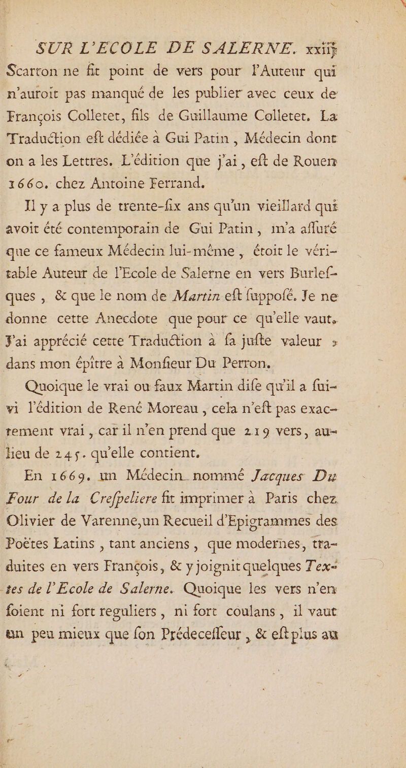 Scarton ne fit point de vers pour l'Auteur qui n'auroit pas manqué de les publier avec ceux de François Colletet, fils de Guillaume Colletet. La 'Fraduction eft dédiée à Gui Patin , Médecin dont on a les Lettres, L'édition que j'ai, eft de Rouen 1660. chez Antoine Ferrand. Il y a plus de trente-fix ans qu'un vieillard qui avoit été contemporain de Gui Patin, ina afluré que ce fameux Médecin lui-même , étoitle véri- table Auteur de l'Ecole de Salerne en vers Burlef- ques , & que le nom de Martin eft fuppolé. Je ne donne cette Anecdote que pour ce qu'elle vaut. J'ai apprécié cette Traduction à fa jufte valeur ; dans mon épitre à Monfieur Du Perron. Quoique le vrai ou faux Martin dife qu'il a fui- vi lédition de René Moreau , cela n'eft pas exac- tement vrai, car il n'en prend que 219 vers, au- lieu de 24 5. qu'elle contient. En 1669. un Médecin nommé Jacques Dr Four dela Crefpeliere fit imprimer à Paris chez Olivier de Varenne,un Recueil d'Epigrammes des Poëtes Latins , tant anciens, que modernes, tra- duites en vers Francois, & y joignit quelques Tex- tes de l'Ecole de Salerne. Quoique les vers n'en foient ni fort reguliers , ni fort coulans, il vaut un peu mieux que fon Prédeceffeur , & eft plus au