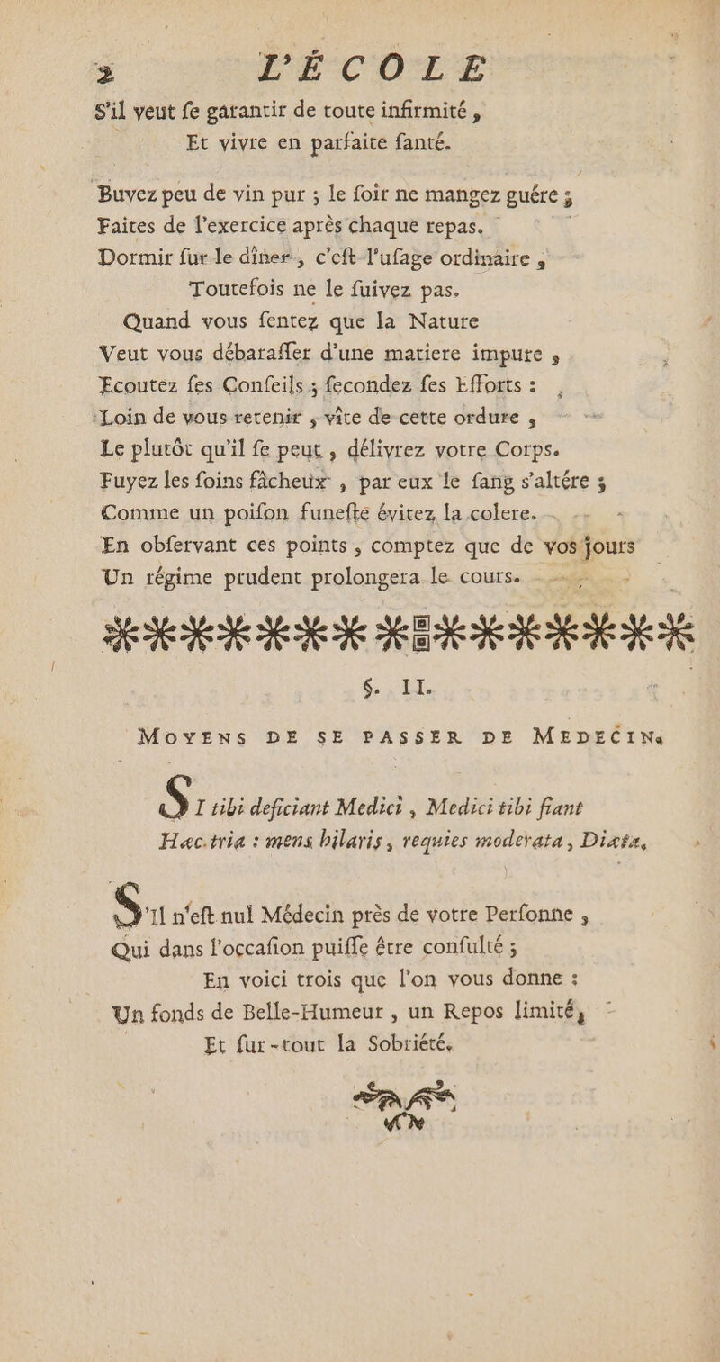 uy 5 ^ : 3 L'ÉCOLE s'il veut fe garantir de toute infirmité , Et vivre en parfaite fanté. Buvez peu de vin pur ; le foir ne mangez guére ; > Faites de l'exercice après chaque repas. Dormir fur le diner, c'eft l'ufage ordinaire , Toutefois ne le fuivez pas. Quand vous fentez que la Nature Veut vous débaraffer d'une matiere impute ; Ecoutez fes Confeils ; fecondez fes Efforts : Loin de vous retenir , vite de cette ordure , Le plutót qu'il fe peut , délivrez votre Corps. Fuyez les foins fâcheux , par eux le fang s'altére 5 Comme un poifon funefte évitez la colere. En obfervant ces points , comptez que de vos p Un régime prudent prolongera le. cours. SEXE ixi $. II. MovENs DE SE PASSER DE MEDECIN, S I tibi deficiant Medici , Medici tibi fiant Hac.tria : mens hilaris, requies moderata , Dixta, ^ Su n'eft nul Médecin prés de votre Perfonne , Qui dans l'occafion puiffe être confulté ; En voici trois que l'on vous donne : Un fonds de Belle-Humeur , un Repos limité, Et fur-tout la Sobriété, ue