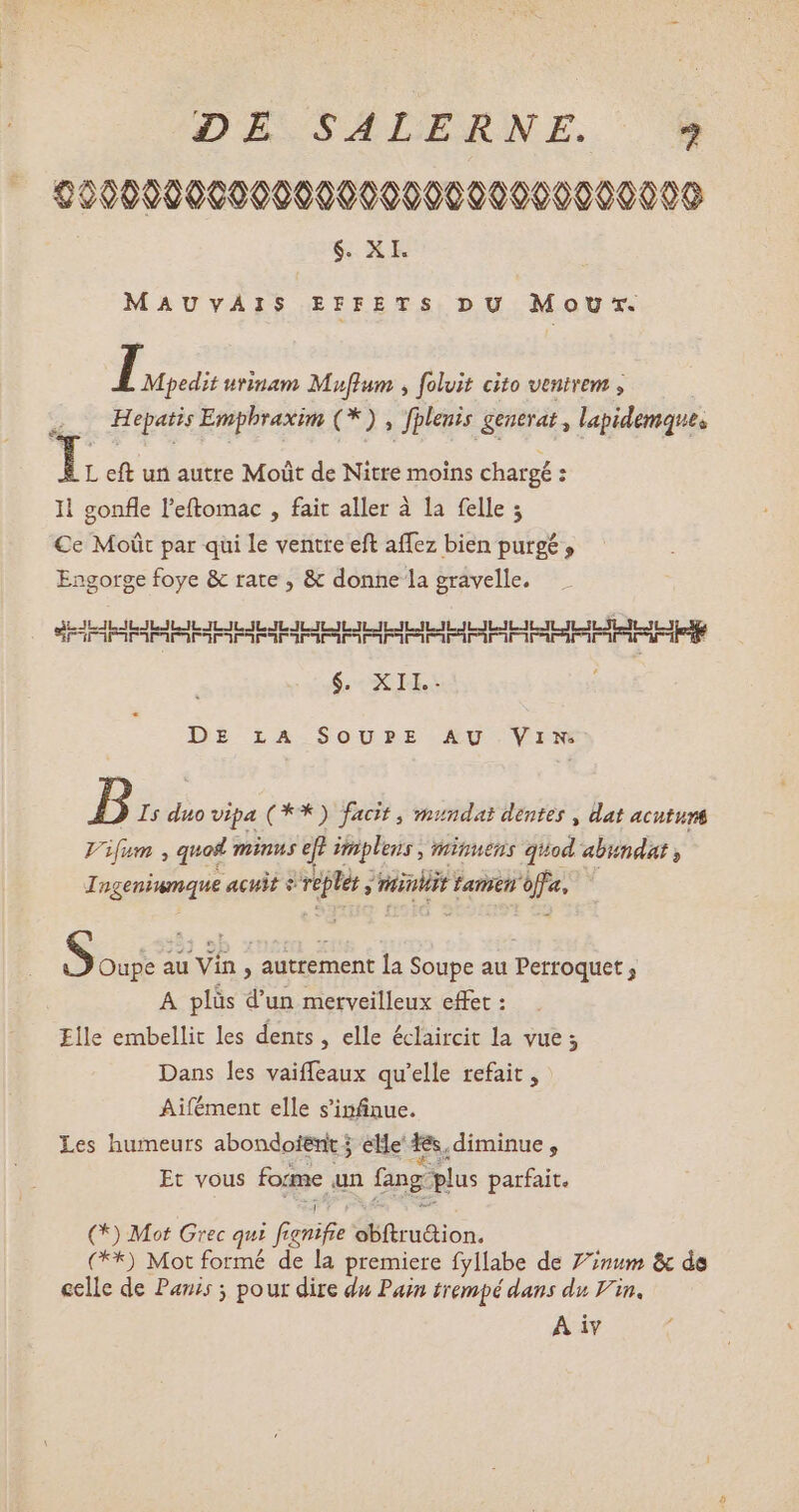 000000000009000000090000000000 $. XI. MAUVAIS EFFETS DU M où rx. I Mpedit urinam Muf[lum , foluit cito ventrem , Hepatis Emphraxim (* ) , fplenis generat , lapidemque, L eft un autre Moüt de Nitre moins chargé : Il gonfle l'eftomac , fait aller à la felle ; Ce Moût par qui le ventre eft aíffez bien purge , Engorge foye & rate , & donne la gravelle. oo IE IERERIIP IP Tene $. XII. DE rA SOUPE AU Vim B Is duo vipa (** ) facit , mundat dentes , dat acutum Vifum , quot minus eft impleus , minuens quod abundat , Ingeniumque acuit s replet j vaiuliit tamen offa, S Oupe au Vin , autrement la Soupe au Perroquet ; A plüs d'un merveilleux effet : Elle embellit les dents , elle éclaircit la vue ; Dans les vaiffeaux qu'elle refait , Aifément elle s'infinue. a