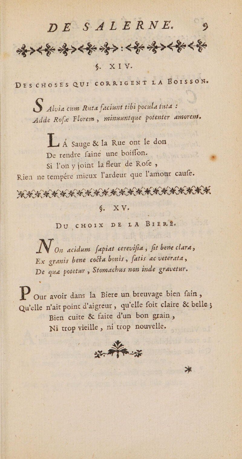 DEMSMPBERNE. ^ CONTE L'URL Eos DIS $. XIV. DrscÓuosEs QUI CORRIGENT LA BorssoNs $ Aloia cum Ruta faciunt tbi pocula Éuta : Adde Rofz Florem , miuuuntque potenter amorem, L À Sauge & la Rue ont le don De rendre faine une boiffon. Si l'on y joint la leur de Rofe , Rien ne tempére mieux l'ardeur que l'amour caufe. SOR ME EM CCR EE CE CO £7 Y, Du cHoix DE LA BtERË£: N On acidum. fapiat cerevifia , fit bene clara, Ex granis bene cocta bonis, fatis ac veterata , De qua potetur , Stomachus non inde gravetur. P Our avoir dans la Biere un breuvage bien fain , Qu'elle n'ait point d'aigreur , qu'elle foit claire & belle ; Bien cuite & faite d'un bon grain, Ni trop vieille, ni trop nouvelle. a Fa