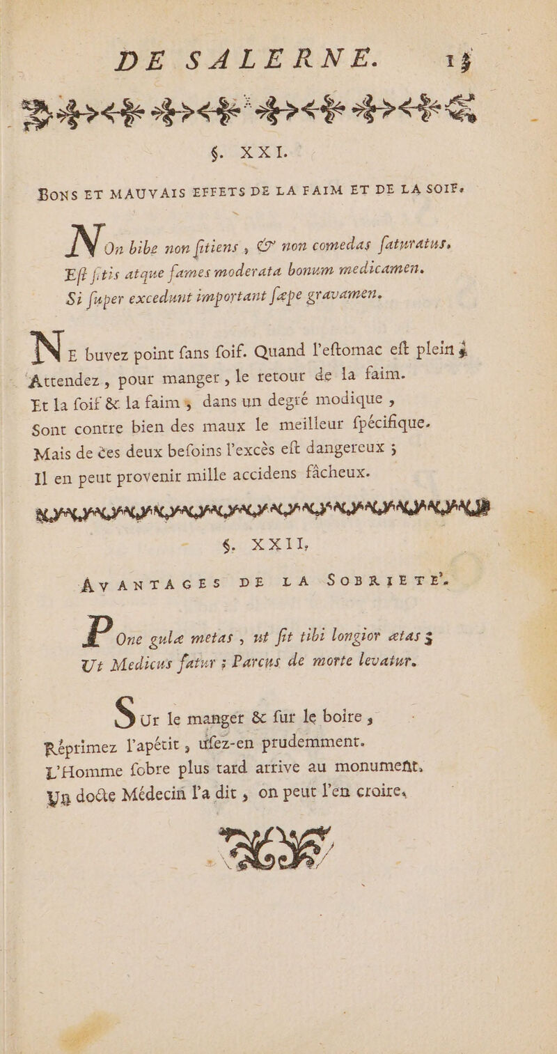 Ce pet De pi $. XX. Bons ET MAUVAIS EFFETS DE LA FAIM ET DE LA SOIFe N» bibe non [itiens , €? non comedas faturatus, Eft fitis atque fames moderata bonum medicamen. Si fuper excedunt important [epe gravamen, N: buvez point fans foif. Quand l'eftomac eft plein à ‘Attendez, pour manger , le retour de la faim. Et la foif & la faims dans un degré modique, Sont contre bien des maux le meilleur fpécifique. Mais de es deux befoins l'excés eft dangereux ; Il en peut provenir mille accidens fâcheux. v. MU ENT, ÁvANTAGES DE LA SOBRIETE. D». gule metas , ut fit tibi longior etas $ Ut Medicus fatur ; Parcus de morte levatur. S Ur le manger & fur le boire , Réprimez l'apétit ; ufez-en prudemment. L'Homme fobre plus tard arrive au monument, Yn doûe Médecin l'a dit, on peut l'en croire, La