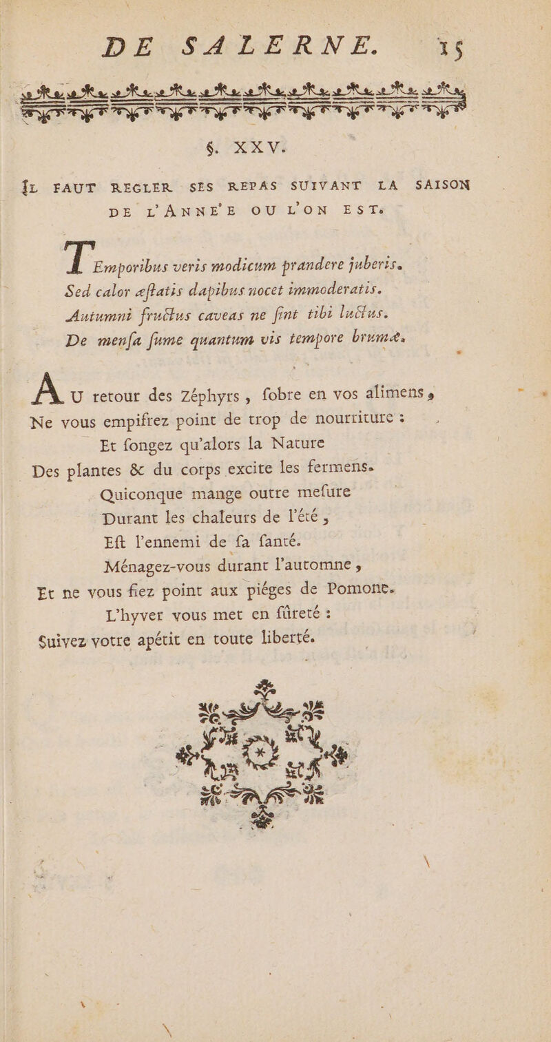 LLL. LL LLLA $6. XXV. ÎL FAUT REGLER SES REPAS SUIVANT LA SAISON DE Gi ANNEBOOUUTLON ESTs ri veris modicum prandere juberis. Sed calor eflatis dapibus nocet immoderatis. Autumni fruclus caveas ne fint tibi lactus. De menfa fume quantum vis tempore brume. A U retour des Zéphyrs , fobre en vos alimens, Ne vous empifrez point de trop de nourriture : Et fongez qu'alors la Nature . Des plantes & du corps excite les fermens. Quiconque mange outre mefure Durant les chaleurs de l'été, Eft l'ennemi de fa fanté. Ménagez-vous durant l'automne , It ne vous £ez point aux piéges de Pomont. L'hyver vous met en füreté : Suivez votre apétit en toute liberté. Yves Y unio T ss: FORT